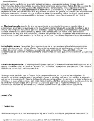 Semiología Psiquiátrica

delirante que lo puede llevar a cometer actos insensatos. La duración varía de horas a días con
intermitencias. Deja amnesia total o parcial. Generalmente se acompaña de fiebre. El más conocido de
todos es el delirium tremens, producido, especialmente, por el alcohol, en que aparte del temblor
característico están las pseudopercepciones zoomórficas y cenestésicas, el humor patibulario y las
representaciones visuales terroríficas o angustiosas. El delirio, en general, se presenta en enfermedades
febriles o infecciosas, estados tóxicos, trastornos metabólicos (uremia, coma hepático), insuficiencia
cardíaca, traumatismo craneoencefálico, tumores cerebrales y otros (Ver Capítulo 15 de T.O.C.).




e. Alucinosis aguda. Aparte del leve compromiso de la conciencia tiene como característica la
presencia de alucinaciones auditivas como manifestaciones llamativas. El contenido de éstas va de lo
simple a lo complejo: de ruidos o palabras aisladas a voces insultantes, amenazadoras o acusadoras
que son interpretadas delusivamente y dando como consecuencia un franco tema persecutorio
acompañado de angustia e intranquilidad, además de desorientación. Se presenta en el alcoholismo y
en otras adicciones crónicas como la cocaínica y barbitúrica. También en algunas infecciones cerebrales.




f. Confusión mental (amencia). Es el anublamiento de la conciencia en el cual el pensamiento se
muestra incoherente con juicios falsos y fragmentarios, presencia de alucinaciones e ilusiones con
estado de ánimo variable e inestable. La vigilancia sufre oscilaciones y la perplejidad es muy
característica. La confusión mental acompaña a los mismos procesos que producen delirium y alucinosis
aguda.




Formas de exploración. El mismo paciente puede describir la alteración manifestando dificultad en el
pensar o en el recordar, en sentirse "aturdido" o "confundido" y preguntar, por ejemplo: ¿Qué me pasa?
¿Dónde me encuentro?, en forma perpleja.



Se comprueba, también, por el fracaso de la comprensión ante las circunstancias rutinarias y la
situación inmediata, no entender el porqué del examen o no saber qué hacer con un lápiz y un papel.
Asimismo, la interpretación ilusoria de los estímulos como los ruidos y las sombras; la desorientación en
el tiempo, el lugar y las personas son otros indicativos importantes. La tendencia al sueño cuando no se
le estimula y la variabilidad en el grado de la vigilancia que va de la fugaz intermitencia a la
desconexión absoluta del ambiente son, también, confirmatorias de trastornos de conciencia.




ATENCIÓN




1. Definición



Intimamente ligada a la conciencia (vigilancia), es la función psicológica que permite seleccionar un


 http://200.10.68.58/bibvirtual/libros/manualpsiquiatra/cap_5.htm (3 of 37) [23/12/2000 12:34:51 a.m.]
 