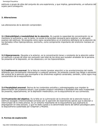 Semiología Psiquiátrica

estímulo o grupo de ellos del conjunto de una experiencia, y que implica, generalmente, un esfuerzo del
sujeto para conseguirlo.




2. Alteraciones



Las alteraciones de la atención comprenden:




2.1 Distraibilidad e inestabilidad de la atención. Es cuando la capacidad de concentración no se
mantiene lo suficiente y, por lo tanto, no existe la tenacidad necesaria para sostener un adecuado
examen del estímulo. Se presenta como signo característico en el síndrome deficitario de la atención de
los llamados niños hiperquinéticos; asimismo, como componente importante del síndrome maníaco en
adultos.




2.2 Hiperprosexia. Opuesta a la anterior, es la concentración tenaz y constante de la atención sobre
un estímulo o grupo de ellos con exclusión casi total de los otros que suceden alrededor de la persona.
Se presenta en la depresión, en los obsesivos y en los hipocondríacos.




2.3 Indiferencia anormal. Es la falta de interés (prestar atención) a los acontecimientos del medio
ambiente que normalmente interesarían a cualquier persona. Se presenta cuando hay fatiga o elevación
del umbral de la atención que acompaña a los síndromes orgánico cerebrales; también, como signo muy
característico de la esquizofrenia.




2.4 Perplejidad anormal. Deriva de los contenidos extraños y sobreagregados que impiden la
determinación del problema actual y que pueden producir extrañeza o ansiedad ante esta incapacidad.
Se presenta, especialmente, en la depresión melancólica y en la esquizofrenia en sus comienzos.



2.5 Frustración del objetivo. Es la falla en la culminación de la dirección de la atención hacia el
estímulo escogido (intencionalidad correcta) por la aparición de experiencias ajenas que la desvían o
interrumpen de la meta precisa. Es un síntoma importante de la esquizofrenia que explicaría la
disgregación en esta psicosis, y que ha dado cuerpo a la denominada teoría del déficit psicológico para
la esquizofrenia sustentada por Chapman y McGhie.




3. Formas de exploración


 http://200.10.68.58/bibvirtual/libros/manualpsiquiatra/cap_5.htm (4 of 37) [23/12/2000 12:34:51 a.m.]
 