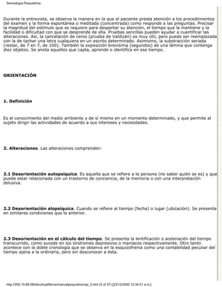 Semiología Psiquiátrica



Durante la entrevista, se observa la manera en la que el paciente presta atención a los procedimientos
del examen y la forma espontánea o meditada (concentrada) como responde a las preguntas. Precisar
la magnitud del estímulo que se requiere para despertar su atención, el tiempo que la mantiene y la
facilidad o dificultad con que se desprende de ella. Pruebas sencillas pueden ayudar a cuantificar las
alteraciones. Así, la cancelación de ceros (prueba de Valdizán) es muy útil, pero puede ser reemplazada
con la de tachar una letra cualquiera en un escrito determinado. Asimismo, la substracción seriada
(restar, de 7 en 7, de 100). También la exposición brevísima (segundos) de una lámina que contenga
diez objetos. Se anota aquellos que capta, aprende o identifica en ese tiempo.




ORIENTACIÓN




1. Definición



Es el conocimiento del medio ambiente y de sí mismo en un momento determinado, y que permite al
sujeto dirigir las actividades de acuerdo a sus intereses y necesidades.




2. Alteraciones. Las alteraciones comprenden:




2.1 Desorientación autopsíquica. Es aquella que se refiere a la persona (no saber quién se es) y que
puede estar relacionada con un trastorno de conciencia, de la memoria o con una interpretación
delusiva.




2.2 Desorientación alopsíquica. Cuando se refiere al tiempo (fecha) o lugar (ubicación). Se presenta
en similares condiciones que la anterior.




2.3 Desorientación en el cálculo del tiempo. Se presenta la lentificación o aceleración del tiempo
transcurrido, como sucede en los síndromes depresivos o maníacos respectivamente. Otro tanto
acontece con la doble cronología que se observa en la esquizofrenia como una contabilidad peculiar del
tiempo ajena a la ordinaria, pero sin desconocer a ésta.




 http://200.10.68.58/bibvirtual/libros/manualpsiquiatra/cap_5.htm (5 of 37) [23/12/2000 12:34:51 a.m.]
 