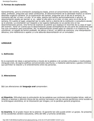 Semiología Psiquiátrica

3. Formas de exploración



Generalmente, para la orientación autopsíquica basta, previo al conocimiento del nombre, apellido,
edad, profesión, preguntar por estas condiciones. El desconocimiento de la identidad implica un severo
desorden orgánico cerebral. En la exploración del tiempo, preguntar por el día de la semana, el
momento del día, el mes y el año. Si no sabe, pedirle que estime aproximadamente o adivine. La
desorientación puede ser parcial; p. ej., saber el año pero no el mes; el mes, pero no el día de la
semana. En cuanto al lugar, preguntar por la calle, barrio o distrito de la institución o consultorio donde
se le atiende. La orientación con respecto a los lugares habituales no se pierde sino en las
desorientaciones graves. Una forma de explorar es pedirle que explique el recorrido de su casa al lugar
del examen. Tener en cuenta que la desorientación puede acompañarse de una serie de condiciones que
hay que considerar para precisarlas. Así, la desorientación puede estar en relación a un trastorno de
conciencia, un estado de ánimo exaltado, de pánico o terror, un déficit de memoria, una interpretación
delusiva, una indiferencia o apatía y a una absurda desorientación en un simulador.




LENGUAJE




1. Definición



Es la expresión de ideas o pensamientos a través de la palabra o de sonidos articulados o inarticulados
(lenguaje oral), de signos gráficos convencionales (escritura), o mediante ademanes y gestos (mímica)
que permiten la relación y el entendimiento entre las personas.




2. Alteraciones




2.1 Las alteraciones del lenguaje oral comprenden:




a) Disartria. Dificultad para la articulación de las palabras que contienen determinadas letras; está en
relación a lesiones o afección tóxica de los centros nerviosos o de los nervios periféricos como sucede en
la embriaguez alcohólica, en la intoxicación por drogas y en la parálisis general progresiva.




b) Anartria. Es el grado mayor de la anterior. El paciente tan sólo puede emitir un gorjeo. Se presenta
en los accidentes cerebro-vasculares, sífilis del SNC y tumores cerebrales.


 http://200.10.68.58/bibvirtual/libros/manualpsiquiatra/cap_5.htm (6 of 37) [23/12/2000 12:34:51 a.m.]
 