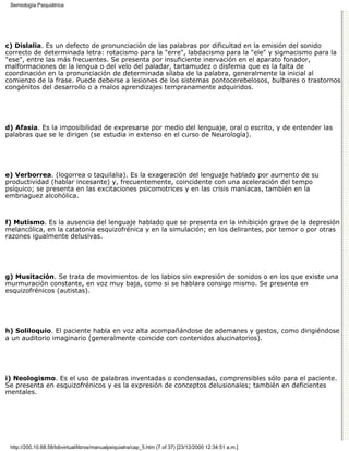 Semiología Psiquiátrica




c) Dislalia. Es un defecto de pronunciación de las palabras por dificultad en la emisión del sonido
correcto de determinada letra: rotacismo para la "erre", labdacismo para la "ele" y sigmacismo para la
"ese", entre las más frecuentes. Se presenta por insuficiente inervación en el aparato fonador,
malformaciones de la lengua o del velo del paladar, tartamudez o disfemia que es la falta de
coordinación en la pronunciación de determinada sílaba de la palabra, generalmente la inicial al
comienzo de la frase. Puede deberse a lesiones de los sistemas pontocerebelosos, bulbares o trastornos
congénitos del desarrollo o a malos aprendizajes tempranamente adquiridos.




d) Afasia. Es la imposibilidad de expresarse por medio del lenguaje, oral o escrito, y de entender las
palabras que se le dirigen (se estudia in extenso en el curso de Neurología).




e) Verborrea. (logorrea o taquilalia). Es la exageración del lenguaje hablado por aumento de su
productividad (hablar incesante) y, frecuentemente, coincidente con una aceleración del tempo
psíquico; se presenta en las excitaciones psicomotrices y en las crisis maníacas, también en la
embriaguez alcohólica.



f) Mutismo. Es la ausencia del lenguaje hablado que se presenta en la inhibición grave de la depresión
melancólica, en la catatonia esquizofrénica y en la simulación; en los delirantes, por temor o por otras
razones igualmente delusivas.




g) Musitación. Se trata de movimientos de los labios sin expresión de sonidos o en los que existe una
murmuración constante, en voz muy baja, como si se hablara consigo mismo. Se presenta en
esquizofrénicos (autistas).




h) Soliloquio. El paciente habla en voz alta acompañándose de ademanes y gestos, como dirigiéndose
a un auditorio imaginario (generalmente coincide con contenidos alucinatorios).




i) Neologismo. Es el uso de palabras inventadas o condensadas, comprensibles sólo para el paciente.
Se presenta en esquizofrénicos y es la expresión de conceptos delusionales; también en deficientes
mentales.




 http://200.10.68.58/bibvirtual/libros/manualpsiquiatra/cap_5.htm (7 of 37) [23/12/2000 12:34:51 a.m.]
 