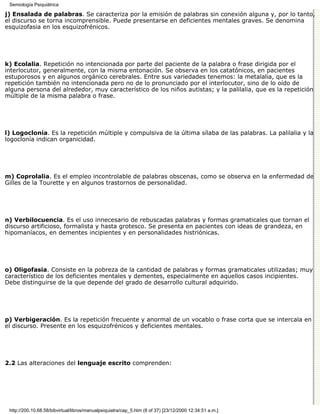 Semiología Psiquiátrica

j) Ensalada de palabras. Se caracteriza por la emisión de palabras sin conexión alguna y, por lo tanto,
el discurso se torna incomprensible. Puede presentarse en deficientes mentales graves. Se denomina
esquizofasia en los esquizofrénicos.




k) Ecolalia. Repetición no intencionada por parte del paciente de la palabra o frase dirigida por el
interlocutor, generalmente, con la misma entonación. Se observa en los catatónicos, en pacientes
estuporosos y en algunos orgánico cerebrales. Entre sus variedades tenemos: la metalalia, que es la
repetición también no intencionada pero no de lo pronunciado por el interlocutor, sino de lo oído de
alguna persona del alrededor, muy característico de los niños autistas; y la palilalia, que es la repetición
múltiple de la misma palabra o frase.




l) Logoclonía. Es la repetición múltiple y compulsiva de la última sílaba de las palabras. La palilalia y la
logoclonía indican organicidad.




m) Coprolalia. Es el empleo incontrolable de palabras obscenas, como se observa en la enfermedad de
Gilles de la Tourette y en algunos trastornos de personalidad.




n) Verbilocuencia. Es el uso innecesario de rebuscadas palabras y formas gramaticales que tornan el
discurso artificioso, formalista y hasta grotesco. Se presenta en pacientes con ideas de grandeza, en
hipomaníacos, en dementes incipientes y en personalidades histriónicas.




o) Oligofasia. Consiste en la pobreza de la cantidad de palabras y formas gramaticales utilizadas; muy
característico de los deficientes mentales y dementes, especialmente en aquellos casos incipientes.
Debe distinguirse de la que depende del grado de desarrollo cultural adquirido.




p) Verbigeración. Es la repetición frecuente y anormal de un vocablo o frase corta que se intercala en
el discurso. Presente en los esquizofrénicos y deficientes mentales.




2.2 Las alteraciones del lenguaje escrito comprenden:




 http://200.10.68.58/bibvirtual/libros/manualpsiquiatra/cap_5.htm (8 of 37) [23/12/2000 12:34:51 a.m.]
 