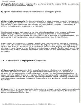 Semiología Psiquiátrica

a) Disgrafia. Es la dificultad de elegir las letras que han de formar las palabras debido, generalmente,
a alteraciones en los mecanismos motores.



b) Agrafia. Incapacidad de escribir por ausencia total de las imágenes gráficas.




c) Macrografia y micrografia. Son formas de disgrafia; la primera consiste en escribir con trazos muy
grandes, desiguales y con tendencia a dirigirse hacia arriba, tal como se presenta en la fase maníaca de
la enfermedad maníaco-depresiva; en la segunda, los trazos son muy pequeños y con tendencia a
dirigirse hacia abajo, como se observa en la melancolía.



Modificaciones serias en los trazos de la escritura habitual se producen en los casos de parálisis de
origen central y periférico, y en el temblor que produce el alcoholismo, la demencia senil o
arteriosclerótica y la parálisis general progresiva, entre otras. Actualmente se observan disgrafias como
consecuencia de las impregnaciones medicamentosas, particularmente de neurolépticos.



Los contenidos del lenguaje escrito guardan relación con el estado mental del paciente de tal manera
que pueden estar presentes las mismas alteraciones del lenguaje oral. En los pacientes esquizofrénicos
de larga data (crónicos), en sus escritos, son frecuentes los subrayados, adornos, signos cabalísticos,
dibujos y otros, con lo cual el sujeto destaca la importancia de su ideación. También puede encontrarse
microescritura y escritura en espejo (escritura en forma inversa que para leerla debe ponerse frente a
un espejo).




2.3. Las alteraciones en el lenguaje mímico comprenden:




a) Hipermimia. Es la exageración de los rasgos fisonómicos en relación o no al estado afectivo
dominante. La acentuación de las arrugas de la frente que forman la omega en la depresión, las
verticales del entrecejo que dan el signo de Veraguth y ambos, más las comisuras labiales caídas y la
cabeza inclinada, reciben el nombre de signo de Schule en la melancolía. La perplejidad tiene también
una expresión característica. En la agitación maníaca el rostro es de alegría, satisfacción y euforia con
risa estruendosa o escandalosa. En estado de éxtasis, cólera, amor y miedo hay también marcada
hipermimia.




b) Hipomimia. Es la marcada disminución de la mímica. La expresión facial del paralítico general con la
desaparición de las arrugas y surcos nasogeniano y nasolabial es muy característica. En la catatonía
esquizofrénica también se la encuentra.




 http://200.10.68.58/bibvirtual/libros/manualpsiquiatra/cap_5.htm (9 of 37) [23/12/2000 12:34:51 a.m.]
 