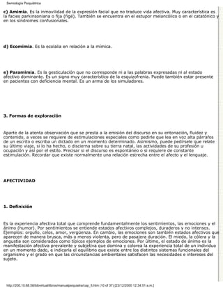 Semiología Psiquiátrica

c) Amimia. Es la inmovilidad de la expresión facial que no traduce vida afectiva. Muy característica es
la facies parkinsoniana o fija (figé). También se encuentra en el estupor melancólico o en el catatónico y
en los síndromes confusionales.




d) Ecomimia. Es la ecolalia en relación a la mímica.




e) Paramimia. Es la gesticulación que no corresponde ni a las palabras expresadas ni al estado
afectivo dominante. Es un signo muy característico de la esquizofrenia. Puede también estar presente
en pacientes con deficiencia mental. Es un arma de los simuladores.




3. Formas de exploración



Aparte de la atenta observación que se presta a la emisión del discurso en su entonación, fluidez y
contenido, a veces se requiere de estimulaciones especiales como pedirle que lea en voz alta párrafos
de un escrito o escriba un dictado en un momento determinado. Asimismo, puede pedírsele que relate
su último viaje, si lo ha hecho, o discierna sobre su tierra natal, las actividades de su profesión u
ocupación y así por el estilo. Precisar si el discurso es espontáneo o si requiere de constante
estimulación. Recordar que existe normalmente una relación estrecha entre el afecto y el lenguaje.




AFECTIVIDAD




1. Definición



Es la experiencia afectiva total que comprende fundamentalmente los sentimientos, las emociones y el
ánimo (humor). Por sentimientos se entiende estados afectivos complejos, duraderos y no intensos.
Ejemplos: orgullo, celos, amor, vergüenza. En cambio, las emociones son también estados afectivos que
aparecen de manera brusca, más o menos violenta, pero de pasajera duración. El miedo, la cólera y la
angustia son considerados como típicos ejemplos de emociones. Por último, el estado de ánimo es la
manifestación afectiva prevalente y subjetiva que domina y colorea la experiencia total de un individuo
en un momento dado, e indicaría el equilibrio que existe entre los distintos sistemas funcionales del
organismo y el grado en que las circunstancias ambientales satisfacen las necesidades e intereses del
sujeto.




 http://200.10.68.58/bibvirtual/libros/manualpsiquiatra/cap_5.htm (10 of 37) [23/12/2000 12:34:51 a.m.]
 