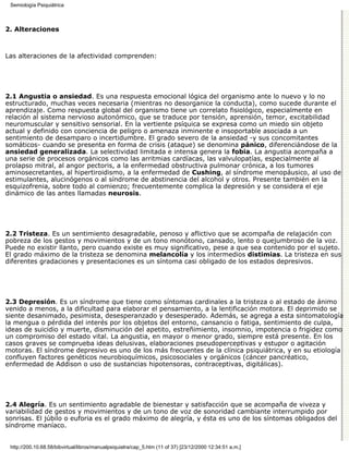 Semiología Psiquiátrica



2. Alteraciones



Las alteraciones de la afectividad comprenden:




2.1 Angustia o ansiedad. Es una respuesta emocional lógica del organismo ante lo nuevo y lo no
estructurado, muchas veces necesaria (mientras no desorganice la conducta), como sucede durante el
aprendizaje. Como respuesta global del organismo tiene un correlato fisiológico, especialmente en
relación al sistema nervioso autonómico, que se traduce por tensión, aprensión, temor, excitabilidad
neuromuscular y sensitivo sensorial. En la vertiente psíquica se expresa como un miedo sin objeto
actual y definido con conciencia de peligro o amenaza inminente e insoportable asociada a un
sentimiento de desamparo o incertidumbre. El grado severo de la ansiedad -y sus concomitantes
somáticos- cuando se presenta en forma de crisis (ataque) se denomina pánico, diferenciándose de la
ansiedad generalizada. La selectividad limitada e intensa genera la fobia. La angustia acompaña a
una serie de procesos orgánicos como las arritmias cardíacas, las valvulopatías, especialmente al
prolapso mitral, al angor pectoris, a la enfermedad obstructiva pulmonar crónica, a los tumores
aminosecretantes, al hipertiroidismo, a la enfermedad de Cushing, al síndrome menopáusico, al uso de
estimulantes, alucinógenos o al síndrome de abstinencia del alcohol y otros. Presente también en la
esquizofrenia, sobre todo al comienzo; frecuentemente complica la depresión y se considera el eje
dinámico de las antes llamadas neurosis.




2.2 Tristeza. Es un sentimiento desagradable, penoso y aflictivo que se acompaña de relajación con
pobreza de los gestos y movimientos y de un tono monótono, cansado, lento o quejumbroso de la voz.
Puede no existir llanto, pero cuando existe es muy significativo, pese a que sea contenido por el sujeto.
El grado máximo de la tristeza se denomina melancolía y los intermedios distimias. La tristeza en sus
diferentes gradaciones y presentaciones es un síntoma casi obligado de los estados depresivos.




2.3 Depresión. Es un síndrome que tiene como síntomas cardinales a la tristeza o al estado de ánimo
venido a menos, a la dificultad para elaborar el pensamiento, a la lentificación motora. El deprimido se
siente desanimado, pesimista, desesperanzado y desesperado. Además, se agrega a esta sintomatología
la mengua o pérdida del interés por los objetos del entorno, cansancio o fatiga, sentimiento de culpa,
ideas de suicidio y muerte, disminución del apetito, estreñimiento, insomnio, impotencia o frigidez como
un compromiso del estado vital. La angustia, en mayor o menor grado, siempre está presente. En los
casos graves se comprueba ideas delusivas, elaboraciones pseudoperceptivas y estupor o agitación
motoras. El síndrome depresivo es uno de los más frecuentes de la clínica psiquiátrica, y en su etiología
confluyen factores genéticos neurobioquímicos, psicosociales y orgánicos (cáncer pancréatico,
enfermedad de Addison o uso de sustancias hipotensoras, contraceptivas, digitálicas).




2.4 Alegría. Es un sentimiento agradable de bienestar y satisfacción que se acompaña de viveza y
variabilidad de gestos y movimientos y de un tono de voz de sonoridad cambiante interrumpido por
sonrisas. El júbilo o euforia es el grado máximo de alegría, y ésta es uno de los síntomas obligados del
síndrome maníaco.


 http://200.10.68.58/bibvirtual/libros/manualpsiquiatra/cap_5.htm (11 of 37) [23/12/2000 12:34:51 a.m.]
 