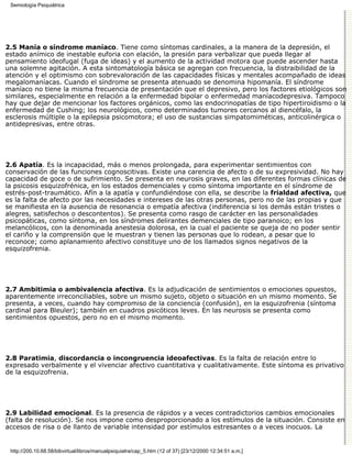 Semiología Psiquiátrica




2.5 Manía o síndrome maníaco. Tiene como síntomas cardinales, a la manera de la depresión, el
estado anímico de inestable euforia con elación, la presión para verbalizar que pueda llegar al
pensamiento ideofugal (fuga de ideas) y el aumento de la actividad motora que puede ascender hasta
una solemne agitación. A esta sintomatología básica se agregan con frecuencia, la distraibilidad de la
atención y el optimismo con sobrevaloración de las capacidades físicas y mentales acompañado de ideas
megalomaníacas. Cuando el síndrome se presenta atenuado se denomina hipomanía. El síndrome
maníaco no tiene la misma frecuencia de presentación que el depresivo, pero los factores etiológicos son
similares, especialmente en relación a la enfermedad bipolar o enfermedad maníacodepresiva. Tampoco
hay que dejar de mencionar los factores orgánicos, como las endocrinopatías de tipo hipertiroidismo o la
enfermedad de Cushing; los neurológicos, como determinados tumores cercanos al diencéfalo, la
esclerosis múltiple o la epilepsia psicomotora; el uso de sustancias simpatomiméticas, anticolinérgica o
antidepresivas, entre otras.




2.6 Apatía. Es la incapacidad, más o menos prolongada, para experimentar sentimientos con
conservación de las funciones cognoscitivas. Existe una carencia de afecto o de su expresividad. No hay
capacidad de goce o de sufrimiento. Se presenta en neurosis graves, en las diferentes formas clínicas de
la psicosis esquizofrénica, en los estados demenciales y como síntoma importante en el síndrome de
estrés-post-traumático. Afín a la apatía y confundiéndose con ella, se describe la frialdad afectiva, que
es la falta de afecto por las necesidades e intereses de las otras personas, pero no de las propias y que
se manifiesta en la ausencia de resonancia o empatía afectiva (indiferencia si los demás están tristes o
alegres, satisfechos o descontentos). Se presenta como rasgo de carácter en las personalidades
psicopáticas, como síntoma, en los síndromes delirantes demenciales de tipo paranoico; en los
melancólicos, con la denominada anestesia dolorosa, en la cual el paciente se queja de no poder sentir
el cariño y la comprensión que le muestran y tienen las personas que lo rodean, a pesar que lo
reconoce; como aplanamiento afectivo constituye uno de los llamados signos negativos de la
esquizofrenia.




2.7 Ambitimia o ambivalencia afectiva. Es la adjudicación de sentimientos o emociones opuestos,
aparentemente irreconciliables, sobre un mismo sujeto, objeto o situación en un mismo momento. Se
presenta, a veces, cuando hay compromiso de la conciencia (confusión), en la esquizofrenia (síntoma
cardinal para Bleuler); también en cuadros psicóticos leves. En las neurosis se presenta como
sentimientos opuestos, pero no en el mismo momento.




2.8 Paratimia, discordancia o incongruencia ideoafectivas. Es la falta de relación entre lo
expresado verbalmente y el vivenciar afectivo cuantitativa y cualitativamente. Este síntoma es privativo
de la esquizofrenia.




2.9 Labilidad emocional. Es la presencia de rápidos y a veces contradictorios cambios emocionales
(falta de resolución). Se nos impone como desproporcionado a los estímulos de la situación. Consiste en
accesos de risa o de llanto de variable intensidad por estímulos estresantes o a veces inocuos. La


 http://200.10.68.58/bibvirtual/libros/manualpsiquiatra/cap_5.htm (12 of 37) [23/12/2000 12:34:51 a.m.]
 