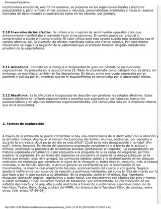 Semiología Psiquiátrica

incontinencia emocional, una forma extrema, se presenta en los orgánico-cerebrales (síndrome
pseudobulbar), pero también en las psicosis y neurosis, personalidades anormales y hasta en sujetos
normales en determinadas circunstancias como en los velorios, por ejemplo.




2.10 Inversión de los afectos. Se refiere a la irrupción de sentimientos opuestos a los que
anteriormente manifestaba el paciente hacia otras personas. El cambio puede ser gradual y
comprensible o súbito e incomprensible. El valor clínico será más severo cuanto más dramático sea el
cambio afectivo. Así, la inversión de afectos manifiesta indica una franca psicosis. Por este mismo
mecanismo se llega a la negación de la paternidad que el profesor Honorio Delgado consideraba
privativo de la esquizofrenia.




2.11 Anhedonia. Consiste en la mengua o incapacidad de goce sin pérdida de las funciones
cognoscitivas. Se presenta en la esquizofrenia (S. Rado la consideraba como patognómica de ésta); sin
embargo, se manifiesta también en las depresiones. En éstas, como una queja expresada por el
paciente y sufrida por él; mientras que en el esquizofrénico se comprueba por el observador clínico.




2.12 Alexitimia. Es la dificultad o incapacidad de describir con palabras los estados afectivos. Estos
estados afectivos se refieren especialmente a aquellos que subyacen en los llamados trastornos
psicosomáticos y en algunos síndromes organicocerebrales. (Se comprueba más en la medicina interna
que en la psiquiatría).




3. Formas de exploración



A través de la entrevista se puede comprobar si hay una concordancia de la afectividad con la ideación y
la actividad motora. Averiguar si existen fluctuaciones del ánimo: diurnas, nocturnas, por períodos o
durante la entrevista ¿Qué parte del día es más difícil? ¿Cuál es la más desagradable o temida? ¿Por
qué?, (ritmo, horario). Partiendo del pesimismo expresado verbalmente o a través de la actitud o
mímica, establecer la presencia de tendencias suicidas (profundizar al respecto). La comprobación de
tristeza expresada verbalmente o por respuesta a la pregunta de si es capaz de alegrarse, permite
explorar la depresión. En las facies del depresivo se encuentra el signo de la omega (pliegues de la
frente que simulan esta letra griega), las comisuras labiales caídas y la profundización de los pliegues
verticales del entrecejo que constituye el signo de la Veraguth y, todos ellos en conjunto, más la cabeza
inclinada, el de Schule. Además, la actitud general es característica por la lentificación de los
movimientos, la marcha casi arrastrando los pies, encorvamiento del cuerpo y voz queda. Sugiere
apatía la indiferencia con ausencia de reacción a estímulos habituales, así como la falta de interés por lo
que hace o por lo que sucede a su alrededor. En la angustia, como en el miedo, hay hipertonia
muscular, dilatación pupilar, logoftalmus y sudor facial. Los movimientos son rápidos (de pies y manos
si están sentados) o hay inquietud motora de traslación. Voz entrecortada. La cuantificación de los
estados depresivos y de angustia puede realizarse a través de cuestionarios especiales como los de
Hamilton, Taylor, Beck, Zung, subtest del MMPI, los diversos de la Tavistock Clinic de Londres, entre
otros. (Ver anexo Nº 89-94).




 http://200.10.68.58/bibvirtual/libros/manualpsiquiatra/cap_5.htm (13 of 37) [23/12/2000 12:34:51 a.m.]
 