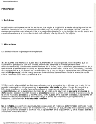 Semiología Psiquiátrica




PERCEPCIÓN




1. Definición



Organización e interpretación de los estímulos que llegan al organismo a través de los órganos de los
sentidos. Constituye un proceso que requiere la integridad anatómica y funcional del SNC y de los
órganos sensoriales especializados. Este proceso implica la relación entre la vida interior del sujeto y el
mundo circundante y la concordancia entre el estímulo y la significación del objeto.




2. Alteraciones



Las alteraciones en la percepción comprenden:




2.1 En cuanto a la intensidad, puede estar aumentada sin causa orgánica, lo que significa que las
experiencias perceptivas son mas vívidas, cromáticas, sensibles o audibles (hiperestesia
sensitivo-sensorial), como sucede eventualmente en la manía, bajo la acción de psicodislépticos, en el
trastorno de ansiedad generalizada y en algunos estados de éxtasis. Puede estar disminuida, también
sin causa orgánica, y por lo cual las características de la percepción son menos vivaces o nítidas que lo
normal (hipoestesia), de tal manera que en la sensibilidad general llega hasta la analgesia; en la
esfera visual que todo aparezca pálido y gris.




2.2 En cuanto a la cualidad, se dan anormalidades por la generalización o falta de uno o más de los
caracteres perceptivos como sucede en la xantopia y cloropsia por altos niveles de xantosina o
bilirrubina circulante, o en la visión coloreada como consecuencia del consumo de sustancias
psicodislépticas, o en la ausencia de la visión de un color como ocurre en la ceguera cromática o
daltonismo; especial mención merece la sinestesia que es la unión en un mismo órgano sensorial de
la propia respuesta perceptiva y de otra ajena, como sucede en la audición coloreada. Se presenta en
personalidades impresionables o artísticas o bajo el efecto de sustancias alucinógenas como la
mescalina. Se denominan alucinaciones funciona



les o reflejas, generalmente auditivas, las que aparecen en relación a determinados estímulos reales
como ser el ruido de un motor en funcionamiento, el canto de un ave, el ruido de una canilla que gotea
agua. Desaparecen al cesar el estímulo real. Se presentan en la esquizofrenia y en la psicosis debida al
alcohol con mayor frecuencia.




 http://200.10.68.58/bibvirtual/libros/manualpsiquiatra/cap_5.htm (14 of 37) [23/12/2000 12:34:51 a.m.]
 