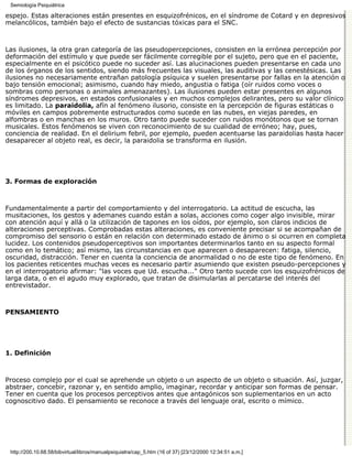 Semiología Psiquiátrica

espejo. Estas alteraciones están presentes en esquizofrénicos, en el síndrome de Cotard y en depresivos
melancólicos, también bajo el efecto de sustancias tóxicas para el SNC.



Las ilusiones, la otra gran categoría de las pseudopercepciones, consisten en la errónea percepción por
deformación del estímulo y que puede ser fácilmente corregible por el sujeto, pero que en el paciente,
especialmente en el psicótico puede no suceder así. Las alucinaciones pueden presentarse en cada uno
de los órganos de los sentidos, siendo más frecuentes las visuales, las auditivas y las cenestésicas. Las
ilusiones no necesariamente entrañan patología psíquica y suelen presentarse por fallas en la atención o
bajo tensión emocional; asimismo, cuando hay miedo, angustia o fatiga (oír ruidos como voces o
sombras como personas o animales amenazantes). Las ilusiones pueden estar presentes en algunos
síndromes depresivos, en estados confusionales y en muchos complejos delirantes, pero su valor clínico
es limitado. La paraidolia, afín al fenómeno ilusorio, consiste en la percepción de figuras estáticas o
móviles en campos pobremente estructurados como sucede en las nubes, en viejas paredes, en
alfombras o en manchas en los muros. Otro tanto puede suceder con ruidos monótonos que se tornan
musicales. Estos fenómenos se viven con reconocimiento de su cualidad de erróneo; hay, pues,
conciencia de realidad. En el delirium febril, por ejemplo, pueden acentuarse las paraidolias hasta hacer
desaparecer al objeto real, es decir, la paraidolia se transforma en ilusión.




3. Formas de exploración



Fundamentalmente a partir del comportamiento y del interrogatorio. La actitud de escucha, las
musitaciones, los gestos y ademanes cuando están a solas, acciones como coger algo invisible, mirar
con atención aquí y allá o la utilización de tapones en los oídos, por ejemplo, son claros indicios de
alteraciones perceptivas. Comprobadas estas alteraciones, es conveniente precisar si se acompañan de
compromiso del sensorio o están en relación con determinado estado de ánimo o si ocurren en completa
lucidez. Los contenidos pseudoperceptivos son importantes determinarlos tanto en su aspecto formal
como en lo temático; así mismo, las circunstancias en que aparecen o desaparecen: fatiga, silencio,
oscuridad, distracción. Tener en cuenta la conciencia de anormalidad o no de este tipo de fenómeno. En
los pacientes reticentes muchas veces es necesario partir asumiendo que existen pseudo-percepciones y
en el interrogatorio afirmar: "las voces que Ud. escucha..." Otro tanto sucede con los esquizofrénicos de
larga data, o en el agudo muy explorado, que tratan de disimularlas al percatarse del interés del
entrevistador.



PENSAMIENTO




1. Definición



Proceso complejo por el cual se aprehende un objeto o un aspecto de un objeto o situación. Así, juzgar,
abstraer, concebir, razonar y, en sentido amplio, imaginar, recordar y anticipar son formas de pensar.
Tener en cuenta que los procesos perceptivos antes que antagónicos son suplementarios en un acto
cognoscitivo dado. El pensamiento se reconoce a través del lenguaje oral, escrito o mímico.




 http://200.10.68.58/bibvirtual/libros/manualpsiquiatra/cap_5.htm (16 of 37) [23/12/2000 12:34:51 a.m.]
 
