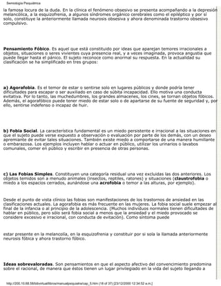 Semiología Psiquiátrica

la famosa locura de la duda. En la clínica el fenómeno obsesivo se presenta acompañando a la depresión
melancólica, a la esquizofrenia, a algunos síndromes orgánico cerebrales como el epiléptico y por sí
solo, constituye la anteriormente llamada neurosis obsesiva y ahora denominada trastorno obsesivo
compulsivo.




Pensamiento Fóbico. Es aquel que está constituido por ideas que aparejan temores irracionales a
objetos, situaciones o seres vivientes cuya presencia real, y a veces imaginada, provoca angustia que
puede llegar hasta el pánico. El sujeto reconoce como anormal su respuesta. En la actualidad su
clasificación se ha simplificado en tres grupos:




a) Agorafobia. Es el temor de estar o sentirse solo en lugares públicos y donde podría tener
dificultades para escapar o ser auxiliado en caso de súbita incapacidad. Ello motiva una conducta
evitativa. Por lo tanto, las muchedumbres, los grandes almacenes, los cines, se tornan objetos fóbicos.
Además, el agorafóbico puede tener miedo de estar solo o de apartarse de su fuente de seguridad y, por
ello, sentirse indefenso o incapaz de huir.




b) Fobia Social. La característica fundamental es un miedo persistente e irracional a las situaciones en
que el sujeto puede verse expuesto a observación o evaluación por parte de los demás, con un deseo
apremiante de evitar tales situaciones. También existe miedo a comportarse de una manera humillante
o embarazosa. Los ejemplos incluyen hablar o actuar en público, utilizar los urinarios o lavabos
comunales, comer en público y escribir en presencia de otras personas.




c) Las Fobias Simples. Constituyen una categoría residual una vez excluidas las dos anteriores. Los
objetos temidos son a menudo animales (insectos, reptiles, ratones) y situaciones (claustrofobia o
miedo a los espacios cerrados, aunándose una acrofobia o temor a las alturas, por ejemplo).



Desde el punto de vista clínico las fobias son manifestaciones de los trastornos de ansiedad en las
clasificaciones actuales. La agorafobia es más frecuente en las mujeres. La fobia social suele empezar al
final de la infancia o al principio de la adolescencia. (Muchos individuos normales tienen dificultades de
hablar en público, pero sólo será fobia social a menos que la ansiedad y el miedo provocado se
considere excesivo e irracional, con conducta de evitación). Como síntoma puede



estar presente en la melancolía, en la esquizofrenia y constituir por si sola la llamada anteriormente
neurosis fóbica y ahora trastorno fóbico.




Ideas sobrevaloradas. Son pensamientos en que el aspecto afectivo del convencimiento predomina
sobre el racional, de manera que éstos tienen un lugar privilegiado en la vida del sujeto llegando a


 http://200.10.68.58/bibvirtual/libros/manualpsiquiatra/cap_5.htm (18 of 37) [23/12/2000 12:34:52 a.m.]
 