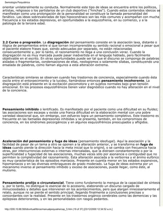 Semiología Psiquiátrica

orientar unilateralmente su conducta. Normalmente este tipo de ideas se encuentra entre los políticos,
artistas, religiosos o los partidarios de un club deportivo ("hinchas"). Cuando estos contenidos ideicos se
manifiestan como una prolongación de la personalidad se constituye la llamada personalidad del
fanático. Las ideas sobrevaloradas de tipo hipocondriaco son las más comunes y acompañan con mucha
frecuencia a los estados depresivos, en oportunidades a la esquizofrenia, en su comienzo, y a la
patología de la tercera edad.




2.2 Curso o progresión. La disgregación del pensamiento consiste en la asociación laxa, distante o
ilógica de pensamientos entre sí que tornan incomprensible su sentido racional o emocional a pesar que
el paciente elabore frases que, siendo adecuadas por separado, no están relacionadas
consecuentemente y, por lo tanto, el razonamiento no llega a una conclusión veraz. Cuando la
disgregación no es muy marcada puede pasar inadvertida en el lenguaje hablado, pero fácilmente
objetivable en el escrito. En otras oportunidades puede ser tal que el discurso se componga de palabras
aisladas o fragmentarias, condensaciones de ellas, neologismos o solamente sílabas, constituyendo una
ensalada de palabras, como llaman algunos a esta alteración extrema.



Características similares se observan cuando hay trastornos de conciencia, especialmente cuando ésta
oscila entre el entorpecimiento y la lucidez, llamándose entonces pensamiento incoherente. La
disgregación está presente en la excitación psicomotora y en sujetos normales bajo gran tensión
emocional. En los procesos esquizofrénicos tienen valor diagnóstico cuando no hay alteración en el nivel
de la conciencia.




Pensamiento inhibido o lentificado. Es manifestado por el paciente como una dificultad en su fluidez;
las asociaciones son escasas y existe una franca dificultad en la elaboración mental con una pobre
variedad ideacional que, sin embargo, con esfuerzo logra un pensamiento completivo. Este trastorno es
frecuente en las llamadas depresiones inhibidas y se presenta, también, en los compromisos de
conciencia, en los síndromes psicorgánicos y en algunos esquizofrénicos preocupados y afligidos.




Aceleración del pensamiento y fuga de ideas (pensamiento ideofugal). Aquí la asociación y la
facilidad de pasar de un tema a otro se oponen a la alteración anterior, y se transforma en fuga de
ideas cuando pierde la dirección hacia la meta inicial que lo originó, o se cambia con frecuencia hacia
otras, por intercurrencias externas o internas intercaladas, que la distraen constantemente o por la
superficialidad y fugacidad de las asociaciones, muchas veces sólo por asonancia o contiguidad que no
permiten la completividad del razonamiento. Esta alteración asociada a la verborrea y el ánimo eufórico
es muy característica de los episodios maníacos. Presente en cuantía menor en los estados expansivos,
hipomaníacos y en las diversas embriagueces de grado moderado. La fuga de ideas extrema por un
mecanismo inverso al pensamiento inhibido y exceso de asociaciones, puede llegar, como éste, al
mutismo.



Pensamiento prolijo o circunstancial. Tiene como fundamento la mengua de la capacidad de síntesis
y, por lo tanto, no distingue lo esencial de lo accesorio, elaborando un discurso cargado de
minuciosidades y detalles que intervienen en los acontecimientos, pero que alargan innecesariamente el
relato, aunque no se pierde el sentido principal, llegando finalmente a conclusiones precisas y
concordantes con la realidad. Presente en los trastornos orgánico cerebrales como las demencias y las
epilepsias deteriorantes, y en las personalidades con rasgos pedantes.


 http://200.10.68.58/bibvirtual/libros/manualpsiquiatra/cap_5.htm (19 of 37) [23/12/2000 12:34:52 a.m.]
 