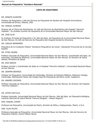 Lista de Coautores

Manual de Psiquiatría "Humbero Rotondo"


                                                        LISTA DE COAUTORES



DR. RENATO ALARCÓN

Profesor de Psiquiatría y Jefe del Servicio de Psiquiatría de Adultos del Hospital Universitario,
Universidad de Emory, Atlanta, USA.

DR. MANUEL ALMEIDA
Director de la Clínica de Alcoholismo. Ex Jefe del Servicio de Alcoholismo del Hospital "Hermilio
Valdizán". Ex profesor Auxiliar de Psiquiatría de la Universidad Nacional Mayor de San Marcos
DR. JOSÉ ALVA

Ex Profesor Principal de Psiquiatría y Ex Jefe del Dpto. de Psiquiatría de la Universidad Nacional Mayor
de San Marcos. Ex Jefe del Servicio de Psiquiatría del Hospital Guillermo Almenara.
DR. CARLOS BAMBARÉN

Psiquiatra de la Fundación Pública "Sanatorio Psiquiátrico de Conjo", Diputación Provincial de la Coruña,
España
DR. ETHEL BAZÁN

Profesor Asociado de Psiquiatría, Universidad Nacional Mayor de San Marcos. Coordinador del Dpto. de
Internado, Facultad de Medicina, Universidad Nacional Mayor de San Marcos. Ex Director de Salud
Mental, Ministerio de Salud

DR. ERIC BRAVO
Profesor Auxiliar y Coordinador de Sede en el Hospital "Hermilio Valdizán", Universidad Nacional Mayor
de San Marcos
DR. GERMÁN BERRÍOS

Profesor de Psiquiatría, Universidad de Cambridge, Director de Estudios Médicos, Robinson College,
Cambridge. Bibliotecario Mayor del Colegio Real de Psiquiatras del Reino Unido. Inglaterra.

DR. ANDRÉS CÁCERES
Profesor Asociado de Psiquiatría, Universidad Nacional Mayor de San Marcos. Ex-Director del Hospital
"Hermilio Valdizán".



DR. AITOR CASTILLO

Profesor Asociado, Universidad Nacional Mayor de San Marcos. Jefe del Dpto. de Psiquiatría Biológica,
Instituto Nacional de Salud Mental "Honorio Delgado - Hideyo Noguchi"

DRA. RAQUEL COHEN
Profesora de Psiquiatría, Universidad de Miami, División de Niños y Adolescentes. Miami, U.S.A.

DRA. ELSA FELIPA

Profesora Asociada de Psiquiatría, Universidad Nacional Mayor de San Marcos. Jefa del Servicio de
Psiquiatría Infantil, Centro Médico Naval.


 http://200.10.68.58/bibvirtual/libros/manualpsiquiatra/coautores.htm (1 of 3) [23/12/2000 12:32:22 a.m.]
 
