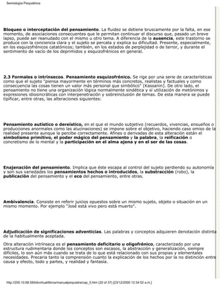 Semiología Psiquiátrica




Bloqueo o interceptación del pensamiento. La fluidez se detiene bruscamente por la falta, en ese
momento, de asociaciones consecuentes que le permitan continuar el discurso que, pasado un breve
lapso, puede ser reanudado con el mismo u otro tema. A diferencia de la ausencia, este trastorno se
produce con la conciencia clara y el sujeto se percata y explica su dificultad. Presente, especialmente,
en los esquizofrénicos catatónicos; también, en los estados de perplejidad o de terror, y durante el
sentimiento de vacío de los deprimidos y esquizofrénicos en general.




2.3 Formales o intrínsecos. Pensamiento esquizofrénico. Se rige por una serie de características
como que el sujeto "piensa mayormente en términos más concretos, realistas y factuales y como
consecuencia las cosas tienen un valor más personal que simbólico" (Kassanin). De otro lado, el
pensamiento no tiene una organización lógica normalmente sindética y sí utilización de metónimos y
expresiones idiosincráticas con interpenetración y sobreinclusión de temas. De esta manera se puede
tipificar, entre otras, las alteraciones siguientes:




Pensamiento autístico o dereístico, en el que el mundo subjetivo (recuerdos, vivencias, ensueños o
producciones anormales como las alucinaciones) se impone sobre el objetivo, haciendo caso omiso de la
realidad presente aunque la percibe correctamente. Afines o derivadas de esta alteración están el
simbolismo primitivo, el poder mágico del pensamiento y la palabra, la reificación o
concretismo de lo mental y la participación en el alma ajena y en el ser de las cosas.




Enajenación del pensamiento. Implica que éste escapa al control del sujeto perdiendo su autonomía
y son sus variedades los pensamientos hechos o introducidos, la substracción (robo), la
publicación del pensamiento y el eco del pensamiento, entre otras.




Ambivalencia. Consiste en referir juicios opuestos sobre un mismo sujeto, objeto o situación en un
mismo momento. Por ejemplo "José está vivo pero está muerto".




Adjudicación de significaciones adventicias. Las palabras y conceptos adquieren denotación distinta
de la habitualmente aceptada.
Otra alteración intrínseca es el pensamiento deficitario u oligofrénico, caracterizado por una
estructura rudimentaria donde los conceptos son escasos, la abstracción y generalización, siempre
difíciles, lo son aún más cuando se trata de lo que está relacionado con sus propias y elementales
necesidades. Precaria tanto la comprensión cuanto la explicación de los hechos por la no distinción entre
causa y efecto, todo y partes, y realidad y fantasía.




 http://200.10.68.58/bibvirtual/libros/manualpsiquiatra/cap_5.htm (20 of 37) [23/12/2000 12:34:52 a.m.]
 