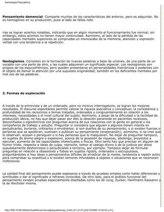 Semiología Psiquiátrica




Pensamiento demencial. Comparte muchas de las características del anterior, pero es adquirido. No
es homogéneo en su producción, pues al lado de fallas noto



rias se logran aciertos notables, indicando que en algún momento el funcionamiento fue normal; sin
embargo, estos aciertos no tienen mayor continuidad. Asimismo, al lado de la pérdida de las
capacidades mentales superiores se comprueba un menoscabo de la memoria, atención y expresión
verbal con una tendencia a la repetición.




Neologismos. Consisten en la formación de nuevas palabras a base de uniones, de una parte de un
vocablo con una parte de otro, y las cuales adquieren un significado especial. Los neologismos son
propios de los esquizofrénicos, pero pueden presentarse en personalidades histriónicas o pedantes con
el objeto de llamar la atención por una supuesta originalidad; también en los deficientes mentales por
mal uso de las palabras.




3. Formas de exploración



A través de la entrevista y de un ordenado, pero no incisivo interrogatorio, se logran los mejores
resultados. El discurso espontáneo permite valorar la riqueza asociativa y conceptual, la consistencia y
profundidad de los raciocinios o temas tratados, ordenados y congruentemente en relación a los
intereses, necesidades o el nivel cultural del sujeto. Asimismo, a pesar de la dificultad o la facilidad de
producción ideica, no hay que dejar pasar por alto la ideación paranoide en pacientes recelosos,
desconfiados o egocéntricos con preguntas acerca de sus relaciones con la gente en general o los
compañeros de trabajo y estudio. Preguntar si considera que alguien o algunos tienen interés en
perjudicarlos, burlarse, criticarlos o envidiarlos; si son dueños de su pensamiento, o si existen fuerzas o
personas que se apoderan, sustraen o publican su pensamiento (enajenación); asimismo, si se cree que
lo observan, acosan o persiguen o si hay personas que lo malquieren. No dejar de preguntar tampoco,
en sujetos de ánimo alegre o expansivo, acerca de la posesión de riquezas, abolengo, proyectos a
ejecutar, aumento de las capacidades intelectuales o físicas. Otro tanto hay que precisar en alguien de
humor triste, respecto a ideas de culpa, reproche, temor al castigo divino o de la justicia por actos
supuestamente deshonrosos o perjudiciales a terceros, por ejemplo. Tampoco dejar de formular
preguntas en relación a obsesiones y fobias en sujetos rígidos, ordenados y escrupulosos,
preguntándoles si hay ideas o pensamientos difíciles de erradicar de la mente, tendencia a repetir actos
para comprobar su exactitud o si existen temores infundados a objetos o situaciones que se reconocen
inofensivos.



La calidad final del pensamiento puede sopesarse a través de pruebas simples como hallar diferencias y
similitudes o dar el significado a refranes conocidos. De otro lado, para el análisis funcional del
pensamiento existen pruebas especialmente diseñadas como las de Jung, Zucker, Hanfmann-Kassanin y
la de Wechsler misma.




 http://200.10.68.58/bibvirtual/libros/manualpsiquiatra/cap_5.htm (21 of 37) [23/12/2000 12:34:52 a.m.]
 