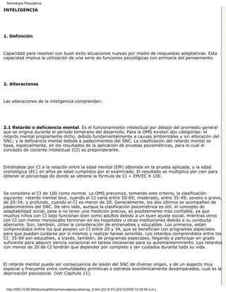 Semiología Psiquiátrica

INTELIGENCIA




1. Definición



Capacidad para resolver con buen éxito situaciones nuevas por medio de respuestas adaptativas. Esta
capacidad implica la utilización de una serie de funciones psicológicas con primacía del pensamiento.




2. Alteraciones



Las alteraciones de la inteligencia comprenden:




2.1 Retardo o deficiencia mental. Es el funcionamiento intelectual por debajo del promedio general
que se origina durante el período temprano del desarrollo. Para la OMS existen dos categorías: el
retardo mental propiamente dicho, debido fundamentalmente a causas ambientales y sin alteración del
SNC; y la deficiencia mental debida a padecimientos del SNC. La clasificación del retardo mental se
basa, especialmente, en los resultados de la aplicación de pruebas psicométricas, para lo cual el
concepto de cociente intelectual (CI) es preponderante.



Entiéndese por CI a la relación entre la edad mental (EM) obtenida en la prueba aplicada, y la edad
cronológica (EC) en años de edad cumplidos por el examinado. El resultado se multiplica por cien para
obtener el porcentaje de donde se obtiene la fórmula de CI = EM/EC X 100.



Se considera el CI de 100 como normal. La OMS preconiza, tomando este criterio, la clasificación
siguiente: retardo mental leve, cuando el CI varía entre 50-69; moderado, entre 35-49; severo o grave,
de 20-34; y profundo, cuando el CI es menor de 20. Generalmente, los dos últimos se acompañan de
padecimientos del SNC. De otro lado, aunque la clasificación psicométrica es útil, el concepto de
adaptabilidad social, pese a no tener una medición precisa, es posiblemente más confiable, ya que
muchos niños con CI bajo funcionan bien como adultos debido a un buen ajuste social, mientras otros
con CI con menor menoscabo terminan en los hospitales u otras instituciones debido a su conducta
aberrante. Son, también, útiles la consideración de entrenables y educables. Los primeros, están
comprendidos entre los que poseen un CI entre 20 y 34, que se benefician con programas especiales
para que puedan cuidarse por sí mismos y realizar tareas sencillas. Los retardos comprendidos entre los
CI: 35-69 son educables, a través, también, de programas especiales, llegando a participar en grado
suficiente para adquirir pericia vocacional en tareas necesarias para su automantenimiento. Los retardos
con menos de 20 de CI tendrán que depender por completo y ser cuidados durante toda su vida.



El retardo mental puede ser consecuencia de lesión del SNC de diverso origen, y de un aspecto muy
especial y frecuente entre comunidades primitivas o estratos económicamente desamparados, cual es la
deprivación psicosocial. (Ver Capítulo 11).


 http://200.10.68.58/bibvirtual/libros/manualpsiquiatra/cap_5.htm (22 of 37) [23/12/2000 12:34:52 a.m.]
 