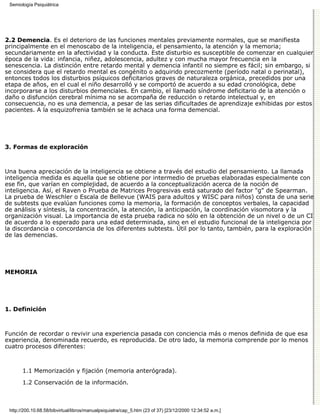 Semiología Psiquiátrica




2.2 Demencia. Es el deterioro de las funciones mentales previamente normales, que se manifiesta
principalmente en el menoscabo de la inteligencia, el pensamiento, la atención y la memoria;
secundariamente en la afectividad y la conducta. Este disturbio es susceptible de comenzar en cualquier
época de la vida: infancia, niñez, adolescencia, adultez y con mucha mayor frecuencia en la
senescencia. La distinción entre retardo mental y demencia infantil no siempre es fácil; sin embargo, si
se considera que el retardo mental es congénito o adquirido precozmente (período natal o perinatal),
entonces todos los disturbios psíquicos deficitarios graves de naturaleza orgánica, precedidos por una
etapa de años, en el cual el niño desarrolló y se comportó de acuerdo a su edad cronológica, debe
incorporarse a los disturbios demenciales. En cambio, el llamado síndrome deficitario de la atención o
daño o disfunción cerebral mínima no se acompaña de reducción o retardo intelectual y, en
consecuencia, no es una demencia, a pesar de las serias dificultades de aprendizaje exhibidas por estos
pacientes. A la esquizofrenia también se le achaca una forma demencial.




3. Formas de exploración



Una buena apreciación de la inteligencia se obtiene a través del estudio del pensamiento. La llamada
inteligencia medida es aquella que se obtiene por intermedio de pruebas elaboradas especialmente con
ese fin, que varían en complejidad, de acuerdo a la conceptualización acerca de la noción de
inteligencia. Así, el Raven o Prueba de Matrices Progresivas está saturado del factor "g" de Spearman.
La prueba de Weschler o Escala de Bellevue (WAIS para adultos y WISC para niños) consta de una serie
de subtests que evalúan funciones como la memoria, la formación de conceptos verbales, la capacidad
de análisis y síntesis, la concentración, la atención, la anticipación, la coordinación visomotora y la
organización visual. La importancia de esta prueba radica no sólo en la obtención de un nivel o de un CI
de acuerdo a lo esperado para una edad determinada, sino en el estudio funcional de la inteligencia por
la discordancia o concordancia de los diferentes subtests. Útil por lo tanto, también, para la exploración
de las demencias.




MEMORIA




1. Definición



Función de recordar o revivir una experiencia pasada con conciencia más o menos definida de que esa
experiencia, denominada recuerdo, es reproducida. De otro lado, la memoria comprende por lo menos
cuatro procesos diferentes:



       1.1 Memorización y fijación (memoria anterógrada).
       1.2 Conservación de la información.



 http://200.10.68.58/bibvirtual/libros/manualpsiquiatra/cap_5.htm (23 of 37) [23/12/2000 12:34:52 a.m.]
 