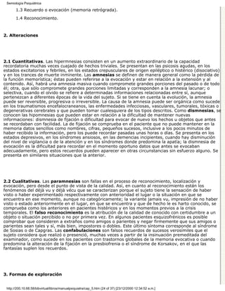 Semiología Psiquiátrica

       1.3 Recuerdo o evocación (memoria retrógrada).

       1.4 Reconocimiento.



2. Alteraciones




2.1 Cuantitativas. Las hipermnesias consisten en un aumento extraordinario de la capacidad
recordatoria muchas veces cuajado de hechos triviales. Se presentan en las psicosis agudas, en los
estados excitatorios y febriles, en los estados crepusculares de origen epiléptico o histérico (disociativo)
y en los trances de muerte inminente. Las amnesias se definen de manera general como la pérdida de
la función memorística; éstas pueden referirse a la evocación y estar en relación a la extensión y al
contenido. Así, habrá una amnesia masiva cuando compromete grandes porciones del pasado o de todo
él; otra, que sólo compromete grandes porciones limitadas y corresponden a la amnesia lacunar; o
selectiva, cuando el olvido se refiere a determinadas informaciones relacionadas entre sí, aunque
pertenezcan a diferentes épocas de la vida del sujeto. Si se tiene en cuenta la evolución, la amnesia
puede ser reversible, progresiva o irreversible. La causa de la amnesia puede ser orgánica como sucede
en los traumatismos encefalocraneanos, las enfermedades infecciosas, vasculares, tumorales, tóxicas o
degenerativas cerebrales y que pueden tomar cualesquiera de los tipos descritos. Como dismnesias, se
conocen las hipomnesias que pueden estar en relación a la dificultad de mantener nuevas
informaciones: dismnesia de fijación o dificultad para evocar de nuevo los hechos u objetos que antes
se recordaban con facilidad. La de fijación se comprueba en el paciente que no puede mantener en la
memoria datos sencillos como nombres, cifras, pequeños sucesos, inclusive a los pocos minutos de
haber recibido la información, pero los puede recordar pasadas unas horas o días. Se presenta en los
estados depresivos, en los síndromes ansiosos, en las demencias incipientes, cuando hay disminución
del nivel de vigilancia o de la atención y en los síndromes donde predomina la apatía; la dismnesia de
evocación es la dificultad para recordar en el momento oportuno datos que antes se evocaban
adecuadamente, pero estos recuerdos pueden aparecer en otras circunstancias sin esfuerzo alguno. Se
presenta en similares situaciones que la anterior.




2.2 Cualitativas. Las paramnesias son fallas en el proceso de reconocimiento, localización y
evocación, pero desde el punto de vista de la calidad. Así, en cuanto al reconocimiento están los
fenómenos del déjà vu y déjà vécu que se caracterizan porque el sujeto tiene la sensación de haber
visto o haber experimentado respectivamente con anterioridad el lugar o la situación en que se
encuentra en ese momento, aunque no categóricamente; la variante jamais vu, impresión de no haber
visto o estado anteriormente en el lugar, en que se encuentra y que de hecho le es harto conocido, se
comprueba como los anteriores en pacientes histéricos y en los momentos previos a la crisis
temporales. El falso reconocimiento es la atribución de la calidad de conocido con certidumbre a un
objeto o situación percibido o no por primera vez. En algunos pacientes esquizofrénicos es posible
comprobar que consideren a extraños como amigos o parientes y negar firmemente que sus amigos o
parientes sean tales y sí, más bien, impostores o dobles. Este último síntoma corresponde al síndrome
de Sosias o de Capgras. Las confabulaciones son falsos recuerdos de sucesos verosímiles que el
sujeto considera que realizó o presenció, muchas veces a partir de la insinuación premeditada del
examinador, como sucede en los pacientes con trastornos globales de la memoria evocativa o cuando
predomina la alteración de la fijación en la presbiofrenia o el síndrome de Korsakov, en el que las
fantasías suplen los recuerdos.




3. Formas de exploración


 http://200.10.68.58/bibvirtual/libros/manualpsiquiatra/cap_5.htm (24 of 37) [23/12/2000 12:34:52 a.m.]
 