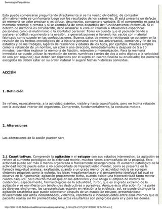 Semiología Psiquiátrica




Esta puede comenzarse preguntando directamente si se ha vuelto olvidadizo; de contestar
afirmativamente se confrontará luego con los resultados de los exámenes. Si está presente un defecto
de memoria se debe precisar si es difuso, circunscrito, constante o variable. Si el compromiso es para la
memoria reciente o remota y si se acompaña de otros disturbios del funcionamiento intelectual. Si el
defecto de memoria es circunscrito, debe aclararse si está en relación a situaciones específicas
personales como el matrimonio o la identidad personal. Tener en cuenta que el paciente tiende a
soslayar el déficit recurriendo a la evasión, a generalizaciones o llenando los vacíos con material
fabricado como sucede en las confabulaciones. Buenos datos de memoria retrógrada se obtienen en la
revisión de los hechos cronológicos de la historia personal como los aniversarios, comienzo y fin de los
estudios y de los trabajos, lugares de residencia y edades de los hijos, por ejemplo. Pruebas simples
como la retención de un nombre, un color y una dirección, inmediatamente y después de 5 a 10
minutos, permiten explorar la memoria de fijación, retención o memorización. Para la memoria
inmediata se puede utilizar la repetición de series numéricas (series de dos a ocho dígitos a la velocidad
de uno por segundo) que deben ser repetidos por el sujeto en cuanto finaliza su enunciado; los números
escogidos no deben estar en su orden natural ni sugerir fechas históricas conocidas.



ACCIÓN




1. Definición



Se refiere, especialmente, a la actividad exterior, visible y hasta cuantificable, pero en íntima relación
con la actividad interior del organismo. Comprende, fundamentalmente, la conducta motora.




2. Alteraciones



Las alteraciones de la acción pueden ser:




2.1 Cuantitativas. Comprende la agitación y el estupor con sus estadios intermedios. La agitación se
refiere al aumento patológico de la actividad motriz, muchas veces acompañada de la psíquica. Esta
actividad puede ser más o menos organizada o francamente desorganizada. El aumento patológico de la
actividad motriz puede estar o no acompañada de hiperactividad mental, como se presenta en la
llamada inquietud ansiosa; exaltación, cuando a un grado menor de actividad motriz se agregan
síntomas psíquicos como la euforia, las ideas megalomaníacas y el pensamiento ideofugal tal cual se
observa en la hipomanía; agitación propiamente dicha, cuando existe una hiperactividad tanto motriz
cuanto psíquica, pero mucho mayor que en las anteriores y que obliga al empleo de medios de
contención, especialmente, farmacológicos en la actualidad; furor, que es el grado extremo de la
agitación y se manifiesta con tendencias destructivas y agresivas. Aunque esta alteración forma parte
de diversos síndromes, las características estarán en relación a la etiología; así, se puede distinguir la
agitación catatónica que puede sobrevenir después de un estado de estupor, presentándose
bruscamente con actos incoordinados, violentos, repetitivos e inconsecuentes entre ellos mismos que el
paciente realiza sin fin premeditado; los actos resultantes son peligrosos para él y para los demás.

 http://200.10.68.58/bibvirtual/libros/manualpsiquiatra/cap_5.htm (25 of 37) [23/12/2000 12:34:52 a.m.]
 
