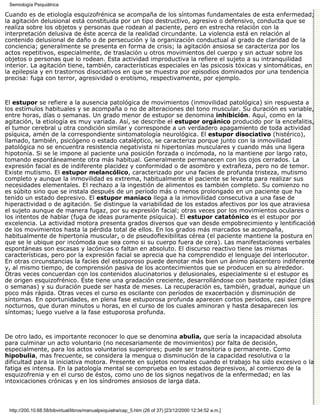 Semiología Psiquiátrica

Cuando es de etiología esquizofrénica se acompaña de los síntomas fundamentales de esta enfermedad;
la agitación delusional está constituida por un tipo destructivo, agresivo o defensivo, conducta que se
realiza sobre los objetos y personas que rodean al paciente, pero en estrecha relación con la
interpretación delusiva de éste acerca de la realidad circundante. La violencia está en relación al
contenido delusional de daño o de persecución y la organización conductual al grado de claridad de la
conciencia; generalmente se presenta en forma de crisis; la agitación ansiosa se caracteriza por los
actos repetitivos, especialmente, de traslación u otros movimientos del cuerpo y sin actuar sobre los
objetos o personas que lo rodean. Esta actividad improductiva la refiere el sujeto a su intranquilidad
interior. La agitación tiene, también, características especiales en las psicosis tóxicas y sintomáticas, en
la epilepsia y en trastornos disociativos en que se muestra por episodios dominados por una tendencia
precisa: fuga con terror, agresividad o erotismo, respectivamente, por ejemplo.



El estupor se refiere a la ausencia patológica de movimientos (inmovilidad patológica) sin respuesta a
los estímulos habituales y se acompaña o no de alteraciones del tono muscular. Su duración es variable,
entre horas, días o semanas. Un grado menor de estupor se denomina inhibición. Aquí, como en la
agitación, la etiología es muy variada. Así, se describe el estupor orgánico producido por la encefalitis,
el tumor cerebral u otra condición similar y corresponde a un verdadero apagamiento de toda actividad
psíquica, amén de la correspondiente sintomatología neurológica. El estupor disociativo (histérico),
llamado, también, psicógeno o estado cataléptico, se caracteriza porque junto con la inmovilidad
patológica no se encuentra resistencia negativista ni hipertonías musculares y cuando más una ligera
hipotonía. Si se le impone al paciente una posición forzada o incómoda, no la mantiene por largo rato,
tomando espontáneamente otra más habitual. Generalmente permanecen con los ojos cerrados. La
expresión facial es de indiferente placidez y conformidad o de asombro y extrañeza, pero no de temor.
Existe mutismo. El estupor melancólico, caracterizado por una facies de profunda tristeza, mutismo
completo y aunque la inmovilidad es extrema, habitualmente el paciente se levanta para realizar sus
necesidades elementales. El rechazo a la ingestión de alimentos es también completo. Su comienzo no
es súbito sino que se instala después de un período más o menos prolongado en un paciente que ha
tenido un estado depresivo. El estupor maníaco llega a la inmovilidad consecutiva a una fase de
hiperactividad o de agitación. Se distingue la variabilidad de los estados afectivos por los que atraviesa
el sujeto aunque de manera fugaz, por su expresión facial; otras veces por los movimientos oculares o
los intentos de hablar (fuga de ideas puramente psíquica). El estupor catatónico es el estupor por
excelencia. La actividad motora presenta grados diversos que van desde empobrecimiento y lentificación
de los movimientos hasta la pérdida total de ellos. En los grados más marcados se acompaña,
habitualmente de hipertonía muscular, o de pseudoflexibilitas cérea (el paciente mantiene la postura en
que se le ubique por incómoda que sea como si su cuerpo fuera de cera). Las manifestaciones verbales
espontáneas son escasas y lacónicas o faltan en absoluto. El discurso reactivo tiene las mismas
características, pero por la expresión facial se aprecia que ha comprendido el lenguaje del interlocutor.
En otras circunstancias la facies del estuporoso puede denotar más bien un ánimo placentero indiferente
y, al mismo tiempo, de comprensión pasiva de los acontecimientos que se producen en su alrededor.
Otras veces concuerdan con los contenidos alucinatorios y delusionales, especialmente si el estupor es
de origen esquizofrénico. Éste tiene una gradación creciente, desarrollándose con bastante rapidez (días
o semanas) y su duración puede ser hasta de meses. La recuperación es, también, gradual, aunque un
poco más rápida. Otras veces el curso es oscilante con períodos de exacerbación y disminución de
síntomas. En oportunidades, en plena fase estuporosa profunda aparecen cortos períodos, casi siempre
nocturnos, que duran minutos u horas, en el curso de los cuales aminoran y hasta desaparecen los
síntomas; luego vuelve a la fase estuporosa profunda.



De otro lado, es importante reconocer lo que se denomina abulia, que sería la incapacidad absoluta
para culminar un acto voluntario (no necesariamente de movimientos) por falta de decisión,
especialmente, para los actos voluntarios superiores; puede ser transitoria o permanente. Como
hipobulia, mas frecuente, se considera la mengua o disminución de la capacidad resolutiva o la
dificultad para la iniciativa motora. Presente en sujetos normales cuando el trabajo ha sido excesivo o la
fatiga es intensa. En la patología mental se comprueba en los estados depresivos, al comienzo de la
esquizofrenia y en el curso de éstos, como uno de los signos negativos de la enfermedad; en las
intoxicaciones crónicas y en los síndromes ansiosos de larga data.



 http://200.10.68.58/bibvirtual/libros/manualpsiquiatra/cap_5.htm (26 of 37) [23/12/2000 12:34:52 a.m.]
 