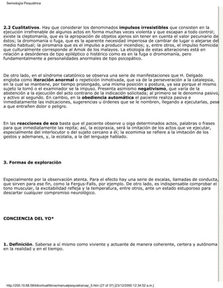 Semiología Psiquiátrica




2.2 Cualitativos. Hay que considerar los denominados impulsos irresistibles que consisten en la
ejecución irrefrenable de algunos actos en forma muchas veces violenta y que escapan a todo control;
existe la cleptomanía, que es la apropiación de objetos ajenos sin tener en cuenta el valor pecuniario de
éstos; la dromomania o fuga, que es la aparente necesidad imperiosa de cambiar de lugar o alejarse del
medio habitual; la piromanía que es el impulso a producir incendios; y, entre otros, el impulso homicida
que culturalmente corresponde al Amok de los malayos. La etiología de estas alteraciones está en
relación a desórdenes de tipo epiléptico o histérico como es en la fuga o dromomanía, pero
fundamentalmente a personalidades anormales de tipo psicopático.



De otro lado, en el síndrome catatónico se observa una serie de manifestaciones que H. Delgado
engloba como iteración anormal o repetición inmotivada, que va de la perseveración a la catalepsia,
en la cual se mantiene, por tiempo prolongado, una misma posición o postura, ya sea porque el mismo
sujeto la tomó o el examinador se la impuso. Presenta asimismo negativismo, que varía de la
abstención a la ejecución del acto contrario de la indicación solicitada; al primero se le denomina pasivo,
y activo al segundo. En cambio, en la obediencia automática el paciente realiza pasiva e
inmediatamente las indicaciones, sugerencias u órdenes que se le nombren, llegando a ejecutarlas, pese
a que entrañen dolor o peligro.



En las reacciones de eco basta que el paciente observe u oiga determinados actos, palabras o frases
para que inmediatamente las repita; así, la ecopraxia, será la imitación de los actos que ve ejecutar,
especialmente del interlocutor o del sujeto cercano a él; la ecomimia se refiere a la imitación de los
gestos y ademanes, y, la ecolalia, a la del lenguaje hablado.




3. Formas de exploración



Especialmente por la observación atenta. Para el efecto hay una serie de escalas, llamadas de conducta,
que sirven para ese fin, como la Fergus-Falls, por ejemplo. De otro lado, es indispensable comprobar el
tono muscular, la excitabilidad refleja y la temperatura, entre otros, ante un estado estuporoso para
descartar cualquier compromiso neurológico.




CONCIENCIA DEL YO*




1. Definición. Saberse a sí mismo como viviente y actuante de manera coherente, certera y autónoma
en la realidad y en el tiempo.




 http://200.10.68.58/bibvirtual/libros/manualpsiquiatra/cap_5.htm (27 of 37) [23/12/2000 12:34:52 a.m.]
 