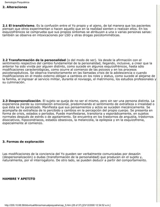 Semiología Psiquiátrica

2. Alteraciones




2.1 El transitivismo. Es la confusión entre el Yo propio y el ajeno, de tal manera que los pacientes
piensan que otros experimentan o hacen aquello que en la realidad sienten o realizan ellos. En los
esquizofrénicos se comprueba que sus propios síntomas se atribuyen a una o varias personas sanas:
también se observa en intoxicaciones por LSD y otras drogas psicotomiméticas.




2.2 Transformación de la personalidad (o del modo de ser). Va desde la afirmación con el
sentimiento respectivo del cambio fundamental de la personalidad, llegando, inclusive, a creer que la
anterior ha sido vivida por alguien distinto, como sucede en algunos esquizofrénicos, hasta sólo
modificaciones caracterológicas, como ocurre al comienzo de las psicosis y en los procesos
psicoterapéuticos. Se observa transitoriamente en las llamadas crisis de la adolescencia o cuando
modificaciones en el medio externo obligan a cambios en los roles y status, como sucede al alejarse de
la familia, al ingresar al servicio militar, durante el noviazgo, el matrimonio, los estudios profesionales y
su culminación.




2.3 Despersonalización. El sujeto se queja de no ser el mismo, pero sin ser una persona distinta. La
experiencia pierde su connotación emocional, predominando el sentimiento de extrañeza o irrealidad o
que ésta se ha paralizado. Manifiesta que sus pensamientos y actos se suceden mecánicamente. Se
acompaña de extrañeza de lo percibido y cambios en la percepción del propio cuerpo. Se presenta en
forma de crisis, estados o períodos. Puede manifestarse, transitoria y esporádicamente, en sujetos
normales después de estrés o de agotamiento. Se encuentra en los trastornos de angustia, trastornos
disociativos, hipocondriacos, estados obsesivos, la melancolía, la epilepsia y en la esquizofrenia,
especialmente al comienzo.




3. Formas de exploración



Las modificaciones de la conciencia del Yo pueden ser verbalmente comunicadas por desazón
(despersonalización) o dudas (transformación de la personalidad) que producen en el sujeto y,
naturalmente, por el interrogatorio. De otro lado, se pueden deducir a partir del comportamiento.




HAMBRE Y APETITO




 http://200.10.68.58/bibvirtual/libros/manualpsiquiatra/cap_5.htm (28 of 37) [23/12/2000 12:34:52 a.m.]
 