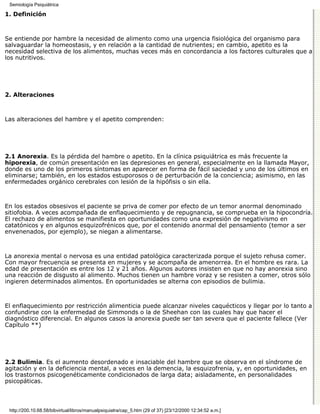 Semiología Psiquiátrica

1. Definición



Se entiende por hambre la necesidad de alimento como una urgencia fisiológica del organismo para
salvaguardar la homeostasis, y en relación a la cantidad de nutrientes; en cambio, apetito es la
necesidad selectiva de los alimentos, muchas veces más en concordancia a los factores culturales que a
los nutritivos.




2. Alteraciones



Las alteraciones del hambre y el apetito comprenden:




2.1 Anorexia. Es la pérdida del hambre o apetito. En la clínica psiquiátrica es más frecuente la
hiporexia, de común presentación en las depresiones en general, especialmente en la llamada Mayor,
donde es uno de los primeros síntomas en aparecer en forma de fácil saciedad y uno de los últimos en
eliminarse; también, en los estados estuporosos o de perturbación de la conciencia; asimismo, en las
enfermedades orgánico cerebrales con lesión de la hipófisis o sin ella.



En los estados obsesivos el paciente se priva de comer por efecto de un temor anormal denominado
sitiofobia. A veces acompañada de enflaquecimiento y de repugnancia, se comprueba en la hipocondría.
El rechazo de alimentos se manifiesta en oportunidades como una expresión de negativismo en
catatónicos y en algunos esquizofrénicos que, por el contenido anormal del pensamiento (temor a ser
envenenados, por ejemplo), se niegan a alimentarse.



La anorexia mental o nervosa es una entidad patológica caracterizada porque el sujeto rehusa comer.
Con mayor frecuencia se presenta en mujeres y se acompaña de amenorrea. En el hombre es rara. La
edad de presentación es entre los 12 y 21 años. Algunos autores insisten en que no hay anorexia sino
una reacción de disgusto al alimento. Muchos tienen un hambre voraz y se resisten a comer, otros sólo
ingieren determinados alimentos. En oportunidades se alterna con episodios de bulimia.



El enflaquecimiento por restricción alimenticia puede alcanzar niveles caquécticos y llegar por lo tanto a
confundirse con la enfermedad de Simmonds o la de Sheehan con las cuales hay que hacer el
diagnóstico diferencial. En algunos casos la anorexia puede ser tan severa que el paciente fallece (Ver
Capítulo **)




2.2 Bulimia. Es el aumento desordenado e insaciable del hambre que se observa en el síndrome de
agitación y en la deficiencia mental, a veces en la demencia, la esquizofrenia, y, en oportunidades, en
los trastornos psicogenéticamente condicionados de larga data; aisladamente, en personalidades
psicopáticas.



 http://200.10.68.58/bibvirtual/libros/manualpsiquiatra/cap_5.htm (29 of 37) [23/12/2000 12:34:52 a.m.]
 