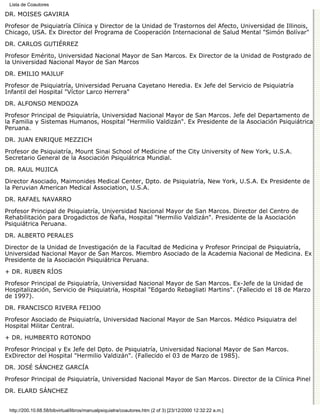 Lista de Coautores

DR. MOISÉS GAVIRIA

Profesor de Psiquiatría Clínica y Director de la Unidad de Trastornos del Afecto, Universidad de Illinois,
Chicago, USA. Ex Director del Programa de Cooperación Internacional de Salud Mental "Simón Bolívar"

DR. CARLOS GUTIÉRREZ
Profesor Emérito, Universidad Nacional Mayor de San Marcos. Ex Director de la Unidad de Postgrado de
la Universidad Nacional Mayor de San Marcos
DR. EMILIO MAJLUF

Profesor de Psiquiatría, Universidad Peruana Cayetano Heredia. Ex Jefe del Servicio de Psiquiatría
Infantil del Hospital "Víctor Larco Herrera"

DR. ALFONSO MENDOZA
Profesor Principal de Psiquiatría, Universidad Nacional Mayor de San Marcos. Jefe del Departamento de
la Familia y Sistemas Humanos, Hospital "Hermilio Valdizán". Ex Presidente de la Asociación Psiquiátrica
Peruana.

DR. JUAN ENRIQUE MEZZICH
Profesor de Psiquiatría, Mount Sinai School of Medicine of the City University of New York, U.S.A.
Secretario General de la Asociación Psiquiátrica Mundial.

DR. RAUL MUJICA
Director Asociado, Maimonides Medical Center, Dpto. de Psiquiatría, New York, U.S.A. Ex Presidente de
la Peruvian American Medical Association, U.S.A.
DR. RAFAEL NAVARRO

Profesor Principal de Psiquiatría, Universidad Nacional Mayor de San Marcos. Director del Centro de
Rehabilitación para Drogadictos de Ñaña, Hospital "Hermilio Valdizán". Presidente de la Asociación
Psiquiátrica Peruana.

DR. ALBERTO PERALES
Director de la Unidad de Investigación de la Facultad de Medicina y Profesor Principal de Psiquiatría,
Universidad Nacional Mayor de San Marcos. Miembro Asociado de la Academia Nacional de Medicina. Ex
Presidente de la Asociación Psiquiátrica Peruana.
+ DR. RUBEN RÍOS

Profesor Principal de Psiquiatría, Universidad Nacional Mayor de San Marcos. Ex-Jefe de la Unidad de
Hospitalización, Servicio de Psiquiatría, Hospital "Edgardo Rebagliati Martins". (Fallecido el 18 de Marzo
de 1997).

DR. FRANCISCO RIVERA FEIJOO

Profesor Asociado de Psiquiatría, Universidad Nacional Mayor de San Marcos. Médico Psiquiatra del
Hospital Militar Central.

+ DR. HUMBERTO ROTONDO
Profesor Principal y Ex Jefe del Dpto. de Psiquiatría, Universidad Nacional Mayor de San Marcos.
ExDirector del Hospital "Hermilio Valdizán". (Fallecido el 03 de Marzo de 1985).
DR. JOSÉ SÁNCHEZ GARCÍA

Profesor Principal de Psiquiatría, Universidad Nacional Mayor de San Marcos. Director de la Clínica Pinel

DR. ELARD SÁNCHEZ


 http://200.10.68.58/bibvirtual/libros/manualpsiquiatra/coautores.htm (2 of 3) [23/12/2000 12:32:22 a.m.]
 