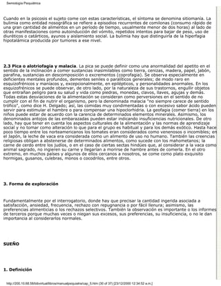 Semiología Psiquiátrica



Cuando en la psicosis el sujeto come con estas características, el síntoma se denomina sitiomanía. La
bulimia como entidad nosográfica se refiere a episodios recurrentes de comilonas (consumo rápido de
una gran cantidad de alimentos en un período de tiempo, usualmente menor de dos horas) al lado de
otras manifestaciones como autoinducción del vómito, repetidos intentos para bajar de peso, uso de
diuréticos o catárticos, ayunos y aislamiento social. La bulimia hay que distinguirla de la hiperfagia
hipotalámica producida por tumores a ese nivel.




2.3 Pica o alotriofagia y malacia. La pica se puede definir como una anormalidad del apetito en el
sentido de la inclinación a comer sustancias inasimilables como tierra, cenizas, madera, papel, jabón,
parafina, sustancias en descomposición o excrementos (coprofagia). Se observa especialmente en
deficientes mentales profundos, dementes seniles o paralíticos generales; de modo raro en
esquizofrénicos y maníacos y, excepcionalmente, en epilépticos, y personalidades anormales. En los
esquizofrénicos se puede observar, de otro lado, por la naturaleza de sus trastornos, engullir objetos
que entrañan peligro para su salud y vida como piedras, monedas, clavos, llaves, agujas y demás.
Todas estas desviaciones de la alimentación se consideran como perversiones en el sentido de no
cumplir con el fin de nutrir el organismo, pero la denominada malacia "no siempre carece de sentido
trófico", como dice H. Delgado; así, las comidas muy condimentadas o con excesivo sabor ácido pueden
servir para estimular el hambre o para compensar una hipoclorhidria. La geofagia (comer tierra) en los
niños puede estar de acuerdo con la carencia de determinados elementos minerales. Asimismo, los
denominados antojos de las embarazadas pueden estar indicando insuficiencias nutricionales. De otro
lado, hay que tener en cuenta los aspectos culturales de la alimentación y las normas de aprendizaje
social y no tomar como alteración lo que para el grupo es habitual y para los demás exótico. Hasta hace
poco tiempo entre los norteamericanos los tomates eran considerados como venenosos o incomibles; en
el Japón, la leche de vaca era considerada como un alimento de uso no humano. También las creencias
religiosas obligan a abstenerse de determinados alimentos, como sucede con los mahometanos; la
carne de cerdo entre los judíos, o en el caso de ciertas sectas hindúes que, al considerar a la vaca como
animal sagrado, no ingieren su carne y llegarían a morirse de hambre antes de comerla. En el otro
extremo, en muchos países y algunos de ellos cercanos a nosotros, se come como plato exquisito
hormigas, gusanos, culebras, monos o cocodrilos, entre otros.




3. Forma de exploración



Fundamentalmente por el interrogatorio, donde hay que precisar la cantidad ingerida asociada a
satisfacción, ansiedad, frecuencia, rechazo con repugnancia o por fácil llenura; asimismo, las
preferencias alimenticias o los rechazos selectivos. También la observación es importante o los informes
de terceros porque muchas veces o niegan sus excesos, sus preferencias, su insuficiencia, o no le dan
importancia al considerarlos normales.




SUEÑO




1. Definición


 http://200.10.68.58/bibvirtual/libros/manualpsiquiatra/cap_5.htm (30 of 37) [23/12/2000 12:34:52 a.m.]
 