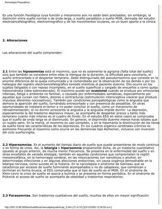 Semiología Psiquiátrica




Es una función fisiológica cuya función y mecanismo aún no están bien precisados; sin embargo, la
distinción entre sueño normal o de onda larga, y sueño paradójico o sueño MOR, derivada del estudio
electroencefalográfico, electromiográfico y de los movimientos oculares, es un buen aporte a la clínica.




2. Alteraciones



Las alteraciones del sueño comprenden:




2.1 Entre las hiposomnias está el insomnio, que no es solamente la agripnia (falta total del sueño)
sino que también se considera entre ellas la mengua de la duración, la dificultad para conciliarlo, el
sueño entrecortado o el despertar temprano. Debe distinguírselo del pseudoinsomnio que consiste en la
enorme diferencia de la queja comunicada y la comprobada por la observación de los demás o por los
hallazgos del registro electroencefalográfico tomado mientras el paciente duerme. Ello ocurre en los
sujetos fatigados o con reposo incompleto, en el sueño superficial y cargado de ensueños o como queja
hipocondriaca (idea sobrevalorada). El insomnio puede ser ocasional cuando se produce por emociones
intensas, fatiga o ambiente no familiar, o causado por enfermedades somáticas, especialmente por
aquellas que cursan con fiebre, dolores o contracturas (estimulación interoceptiva visceral que produce
impulsos aferentes nociceptivos). También por condiciones psicopatológicas como la angustia que
demora la aparición del sueño, tornándolo entrecortado y con presencia de pesadillas. En otras
oportunidades se instalará el temor a no poder conciliar el sueño, como un mecanismo de
retroalimentación; el no dormir acrecienta la angustia y la angustia impide dormir. La depresión,
especialmente la del trastorno depresivo mayor, se acompaña de despertar precoz y tanto más
temprano cuanto más intenso es el cuadro de fondo. En el estudio EEG en estos casos se comprueba
que el sueño de onda larga es el disminuido. En general, el deprimido duerme menos horas totales que
un sujeto sano. En la manía, el insomnio es casi completo, y en la hipomanía la disminución de las horas
de sueño tiene las características de los depresivos. En los cuadros orgánico cerebrales crónicos es
asimismo frecuente el insomnio como ocurre en las demencias tipo Alzheimer, inclusive con inversión
del ciclo sueño/vigilia.



2.2 Hipersomnias. Es el aumento del tiempo diario de sueño que puede presentarse de modo continuo
o en forma de crisis. Así, la letargia o hipersomnia propiamente dicha, es un trastorno cuantitativo
opuesto al grupo anterior, de mucha menor frecuencia. Se presenta en la enfermedad del sueño y en
otras encefalitis de variada etiología; también en aquellas condiciones que comprometen la región
mesoencefálica, en la hemorragia cerebral, en las intoxicaciones con narcóticos o alcohol, en
determinadas infecciones y en algunas afecciones endocrinas; sin causa orgánica demostrable en la
letargia nerviosa, como sucede en la histeria. En la narcolepsia o síndrome de Gelineau que se
caracteriza por accesos de sueño fulminante acompañados o no de cataplexia, que comienzan y
terminan en forma brusca, el EEG comprueba que el tipo de sueño es el MOR. En el síndrome de
Klein-Levin la crisis de sueño se asocia a bulimia y se presenta en forma periódica. En el síndrome de
Pickwick el acceso de sueño se acompaña de obesidad y trastornos respiratorios.




2.3 Parasomnias. Son trastornos cualitativos del sueño, muchos de ellos sin mayor significación


 http://200.10.68.58/bibvirtual/libros/manualpsiquiatra/cap_5.htm (31 of 37) [23/12/2000 12:34:52 a.m.]
 