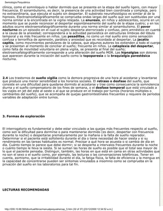 Semiología Psiquiátrica

clínica, como el somniloquio o hablar dormido que se presenta en la etapa del sueño ligero, con mayor
frecuencia. El sonambulismo, es decir, la presencia de una actividad bien coordinada y compleja, pero
no extraordinaria, que ejecuta el sujeto sin despertar. El substrato neurofisiológico es similar al de la
hipnosis. Electroencefalográficamente se comprueba ondas largas del sueño que son sustituidas por una
norma similar a la encontrada en la vigilia relajada. La enuresis, en niños y adolescentes, ocurre en un
momento que se puede reconocer al despertar espontáneamente del sueño de la etapa cuatro; y en los
adultos ocurre electroencefalográficamente durante una norma similar al sonambulismo. El pavor
nocturno es un episodio en el cual el sujeto despierta aterrorizado y confuso, pero amnéstico en cuanto
a la causa de la ansiedad; correspondería a la actividad paroxística en estructuras límbicas del lóbulo
temporal y es más frecuente en niños. Las pesadillas, no como un mal sueño sino como sensación
confusa y terrorífica de aprensión, parálisis y ansiedad que es recordada al despertar. La jacatio
capitis, como movimientos pendulares de la cabeza, que algunos autores los extienden a todo el cuerpo
y se presentan al momento de conciliar el sueño; frecuente en niños. La cataplexia del despertar,
como falta de movilidad voluntaria en plena vigilia, se presenta al final del sueño;
electroencefalográficamente corresponde a una alteración del sueño MOR. Las hipnalgias son dolores
que aparecen durante la iniciación del sueño como la topoparesia o la braquialgia parestésica
nocturna.




2.4 Los trastornos de sueño vigilia como la demora progresiva de una hora al acostarse y levantarse
que produce una menor sensibilidad a los horarios sociales. El retraso o desfase del sueño, que
consiste en una dificultad para quedarse dormido al acostarse y trae como consecuencia la somnolencia
diurna y el sueño compensatorio de los fines de semana, o el desfase temporal que está vinculado a
los viajes en jet del este al oeste o al que se produce en el trabajo por turnos (horarios múltiples o
cambiantes del sueño), que se acompaña de quejas gastrointestinales frecuentes y requiere de períodos
variables de adaptación entre turnos.




3. Formas de exploración



El interrogatorio es fundamental y debe estar vinculado a las quejas más frecuentes respecto al sueño,
como son la dificultad para dormirse o para mantenerse dormido (es decir, despertar con frecuencia
durante la noche) o despertarse prematuramente por la mañana o la falta de sueño reparador.
Determinar si el paciente está soñoliento durante el día o tiene necesidad de hacer siesta y si su
rendimiento en las tareas habituales es normal. Precisar a qué hora se acuesta o si cambia de día en
día. Cuánto tiempo le parece que debe dormir; si se despierta a intervalos frecuentes durante la noche
o cuánto tiempo le lleva la siesta. Si se suman las horas de sueño es posible que el total sea mayor de
lo que el paciente pensaba. Distinguir, también, las horas en que está en cama en otras actividades que
no son el sexo o el sueño como, por ejemplo, las lecturas o las conversaciones telefónicas. Tener en
cuenta, asimismo, que la irritabilidad durante el día, la fatiga física, la falta de eficiencia y la mengua en
la capacidad de concentrarse pueden ser síntomas vinculados a insomnio como se comprueba en la
privación del sueño en los laboratorios para tal fin.




LECTURAS RECOMENDADAS




 http://200.10.68.58/bibvirtual/libros/manualpsiquiatra/cap_5.htm (32 of 37) [23/12/2000 12:34:52 a.m.]
 