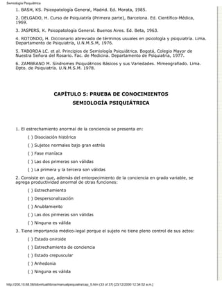 Semiología Psiquiátrica

      1. BASH, KS. Psicopatología General, Madrid. Ed. Morata, 1985.

      2. DELGADO, H. Curso de Psiquiatría (Primera parte), Barcelona. Ed. Científico-Médica,
      1969.

      3. JASPERS, K. Psicopatología General. Buenos Aires. Ed. Beta, 1963.
      4. ROTONDO, H. Diccionario abreviado de términos usuales en psicología y psiquiatría. Lima.
      Departamento de Psiquiatría, U.N.M.S.M, 1976.
      5. TABORDA LC. et al. Principios de Semiología Psiquiátrica. Bogotá, Colegio Mayor de
      Nuestra Señora del Rosario. Fac. de Medicina. Departamento de Psiquiatría, 1977.

      6. ZAMBRANO M. Síndromes Psiquiátricos Básicos y sus Variedades. Mimeografiado. Lima.
      Dpto. de Psiquiatría. U.N.M.S.M. 1978.




                                CAPÍTULO 5: PRUEBA DE CONOCIMIENTOS
                                             SEMIOLOGÍA PSIQUIÁTRICA




      1. El estrechamiento anormal de la conciencia se presenta en:
              ( ) Disociación histérica

              ( ) Sujetos normales bajo gran estrés
              ( ) Fase maníaca
              ( ) Las dos primeras son válidas
              ( ) La primera y la tercera son válidas
      2. Consiste en que, además del entorpecimiento de la conciencia en grado variable, se
      agrega productividad anormal de otras funciones:
              ( ) Estrechamiento

              ( ) Despersonalización

              ( ) Anublamiento
              ( ) Las dos primeras son válidas

              ( ) Ninguna es válida

      3. Tiene importancia médico-legal porque el sujeto no tiene pleno control de sus actos:
              ( ) Estado oniroide

              ( ) Estrechamiento de conciencia
              ( ) Estado crepuscular

              ( ) Anhedonia

              ( ) Ninguna es válida


http://200.10.68.58/bibvirtual/libros/manualpsiquiatra/cap_5.htm (33 of 37) [23/12/2000 12:34:52 a.m.]
 