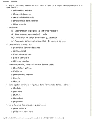Semiología Psiquiátrica


      4. Según Chapman y McGhie, es importante síntoma de la esquizofrenia que explicaría la
      disgregación:

              ( ) Indiferencia anormal

              ( ) Perplejidad anormal
              ( ) Frustración del objetivo

              ( ) Distraibilidad de la atención
              ( ) Hiperprosexia

      5. Relacione:

              (a) Desorientación alopsíquica ( ) En tiempo y espacio
              (b) Desorientación autopsíquica ( ) Manía

              (c) Lentificación del tiempo transcurrido ( ) Depresión

              (d) Aceleración del tiempo transcurrido ( ) En cuanto a persona
      6. La anartria se presenta en:
              ( ) Accidentes cerebro-vasculares
              ( ) Sífilis del SNC
              ( ) Tumores cerebrales

              ( ) Todas son válidas
              ( ) Ninguna es válida
      7. En esquizofrénicos, suele coincidir con alucinaciones:
              ( ) Ensalada de palabras

              ( ) Soliloquio
              ( ) Pensamiento en tropel
              ( ) Apatía

              ( ) Bloqueo

      8. Es la repetición múltiple compulsiva de la última sílaba de las palabras:
              ( ) Ecolalia

              ( ) Metafalia

              ( ) Palilalia
              ( ) Logoclonía

              ( ) Coprolalia

      9. Las delusiones de grandeza se presentan en:
              ( ) Fase maníaca

              ( ) Trastornos paranoides


http://200.10.68.58/bibvirtual/libros/manualpsiquiatra/cap_5.htm (34 of 37) [23/12/2000 12:34:52 a.m.]
 