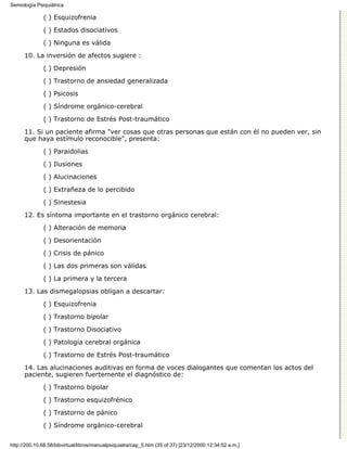 Semiología Psiquiátrica

              ( ) Esquizofrenia

              ( ) Estados disociativos
              ( ) Ninguna es válida

      10. La inversión de afectos sugiere :
              ( ) Depresión

              ( ) Trastorno de ansiedad generalizada

              ( ) Psicosis
              ( ) Síndrome orgánico-cerebral

              ( ) Trastorno de Estrés Post-traumático

      11. Si un paciente afirma "ver cosas que otras personas que están con él no pueden ver, sin
      que haya estímulo reconocible", presenta:

              ( ) Paraidolias
              ( ) Ilusiones
              ( ) Alucinaciones
              ( ) Extrañeza de lo percibido
              ( ) Sinestesia

      12. Es síntoma importante en el trastorno orgánico cerebral:
              ( ) Alteración de memoria
              ( ) Desorientación
              ( ) Crisis de pánico

              ( ) Las dos primeras son válidas
              ( ) La primera y la tercera
      13. Las dismegalopsias obligan a descartar:

              ( ) Esquizofrenia

              ( ) Trastorno bipolar
              ( ) Trastorno Disociativo

              ( ) Patología cerebral orgánica

              ( ) Trastorno de Estrés Post-traumático
      14. Las alucinaciones auditivas en forma de voces dialogantes que comentan los actos del
      paciente, sugieren fuertemente el diagnóstico de:
              ( ) Trastorno bipolar

              ( ) Trastorno esquizofrénico

              ( ) Trastorno de pánico
              ( ) Síndrome orgánico-cerebral


http://200.10.68.58/bibvirtual/libros/manualpsiquiatra/cap_5.htm (35 of 37) [23/12/2000 12:34:52 a.m.]
 