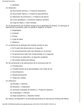 Semiología Psiquiátrica


              ( ) Epilepsia

      15. Relacione:
              (a) Alucinación térmica ( ) Trastorno disociativo

              (b) Alucinación hígrica ( ) Trastorno esquizofrénico
              (c) Alteración de conciencia ( ) Trastorno de pánico

              (d) Crisis episódicas ( ) Síndrome orgánico cerebral

              (e) Fuga de ideas ( ) Fase maníaca
      16. El pensamiento que muestra mengua de la capacidad de síntesis, no distingue lo
      esencial de lo accesorio, pero no pierde su objetivo, se llama:
              ( ) Disgregado

              ( ) Inhibido

              ( ) Prolijo
              ( ) Fuga de ideas
              ( ) Obsesivo
      17. La demencia se distingue del retardo mental en que:
              ( ) El Cl está más disminuido en el segundo

              ( ) El comportamiento está más afectado en el primero
              ( ) El pensamiento está más comprometido en el segundo
              ( ) El primero es adquirido y el segundo congénito
              ( ) No existen diferencias básicas

      18. No comprende a las alteraciones de la Conciencia del Yo:
              ( ) Transitivismo
              ( ) Transformación de la personalidad o del modo de ser

              ( ) Sonambulismo

              ( ) Despersonalización
              ( ) Todas son válidas

      19. Relacione:

              (a) Rituales ( ) Bulimia
              (b) Delusión ( ) Depresión

              (c) Aumento insaciable de hambre ( ) Trastorno obsesivo

              (d) Coprofagia ( ) Psicosis
              (e) Baja autoestima ( ) Retardo mental

      20. Parece corresponder a la actividad paroxística en estructuras límbicas del lóbulo


http://200.10.68.58/bibvirtual/libros/manualpsiquiatra/cap_5.htm (36 of 37) [23/12/2000 12:34:52 a.m.]
 