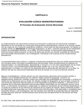Evaluación Clínica SemiEstructurada

Manual de Psiquiatría "Humbero Rotondo"




                                                              CAPÍTULO 6


                                EVALUACIÓN CLÍNICA SEMIESTRUCTURADA:
                                  El Formato de Evaluación Inicial Abreviado
                                                                                                          Juan E. MEZZICH

                                                                                                        Javier E. SAAVEDRA



INTRODUCCIÓN



La implementación de instrumentos clínicos que fomenten la obtención de información confiable y
abarcativa se ha convertido en crucial para la psiquiatría contemporánea, máxime si se intenta cumplir
con las metas de una institución psiquiátrica moderna. Como parte de esta preocupación, ha habido un
notable interés en estructurar la entrevista diagnóstica, es decir, controlar algunas de las indeseables
fuentes de variabilidad (Warthon, et al 1988). Al mismo tiempo, la información sistematizada de
historias clínicas debiera generar un banco de datos que provea una fuente invaluable de información
para actividades educacionales y de investigación, intrínsecos a los avances de los conocimientos
psiquiátricos.



Los procedimientos para conducir y registrar evaluaciones psiquiátricas discurren desde aproximaciones
con formatos libres a formatos completamente estructurados. Estos procedimientos se clasifican en
estandarizados y no estandarizados, dependiendo si incluyen o no una clara especificación de las áreas
o ítems a cubrir. Los procedimientos estandarizados pueden ser, a su vez, estructurados o no,
dependiendo si el fraseo y el orden de las preguntas para la entrevista del paciente son o no fijas. La
elección del tipo de instrumento dependerá del área de estudio en el cual se pretende utilizarlo.



Algunos investigadores y clínicos opinan que los instrumentos altamente estructurados tienden a
interferir con el establecimiento de una relación médico-paciente apropiada, crucial en un
establecimiento asistencial; también juzgan que restringen las posibilidades de comprobar y verificar la
validez de la información que se recibe. Un estudio comparó el diagnóstico al que se llegó a través de
una entrevista altamente estructurada con el del diagnóstico psiquiátrico estándar, y encontró que el
problema de la entrevista altamente estructurada estaba relacionada con los siguientes puntos, entre
otros: 1) información insuficiente e inadecuada, 2) cobertura insuficiente de los criterios diagnósticos; y,
3) grado de confianza en los informes de síntomas de los sujetos de estudio. Estos problemas pueden
ser adecuadamente superados con instrumentos semi-estructurados, más adecuados y ventajosos para
propósitos clínicos y de investigación, que son aquellos que además de preguntas fijas de respuesta
cerrada permiten describir narrativamente otros puntos que complementan la información del área
estructurada.



En esta línea, está apareciendo una preocupación creciente en describir, además de los trastornos


 http://200.10.68.58/bibvirtual/libros/manualpsiquiatra/cap_6.htm (1 of 8) [23/12/2000 12:35:20 a.m.]
 