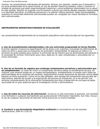 Evaluación Clínica SemiEstructurada

mismos, las características individuales del paciente. Strauss, por ejemplo, resalta que el psiquiatra y
los otros profesionales de la salud mental, en vez de atender trastornos aislados, tratan y asumen el
cuidado de personas que están experimentando trastornos y otros problemas relacionados con la salud.
En este sentido, Mezzich ha sugerido una formulación cultural que intenta detallar aspectos relacionados
a la identidad individual, el ambiente psicosocial y la relación médico-paciente. Estas individualidades
ausentes en entrevistas altamente estructuradas pueden ser recogidas con mayor facilidad en formatos
semi-estructurados.




INSTRUMENTOS SEMIESTRUCTURADOS DE EVALUACIÓN



Las características fundamentales de la evaluación psiquiátrica semi-estructurada son las siguientes:




a. Uso de procedimientos estandarizados y de una entrevista programada en forma flexible.
El primer aspecto involucra la especificación de las áreas a ser cubiertas, incluyendo las definiciones de
todos los ítems y guías para la evaluación de severidad y temporalidad. El segundo se refiere a la
provisión de guías amplias para conducir la entrevista de tal manera que los sentimientos del paciente y
la necesidad de verificar información poco clara, dada por él, sean considerados y articulados por un
clínico entrenado.




b. Uso de un formato de registro que contenga componentes narrativos y estructurados que
se complementen. La razón de incluir un componente narrativo refleja la consideración de que, sin
importar cuán extenso pueda ser un mapeo psicopatológico, probablemente no pueda cubrir todas las
particularidades de la condición del paciente, especialmente cuando decisiones de atención clínica deban
basarse en dicha evaluación. Como ya ha sido señalado, otra ventaja del componente estructurado del
instrumento, además de ayudar a la organización del proceso de evaluación, es la de permitir una
eficiente computarización de la información fundamental que lleve al desarrollo de una base de datos
acumulada de un gran potencial para la investigación clínica y administrativa.




c. Uso de todos los recursos de información. Involucra no sólo entrevistar al paciente, sino también
a los familiares o cualquier acompañante que pueda proveer información importante. Aun más; incluye
el uso de cualquier documento de atención clínica previa con la misma finalidad.




d. Conducir a una formulación diagnóstica multiaxial en concordancia con las actuales
clasificaciones, DSM-IV o CIE-10.




 http://200.10.68.58/bibvirtual/libros/manualpsiquiatra/cap_6.htm (2 of 8) [23/12/2000 12:35:20 a.m.]
 