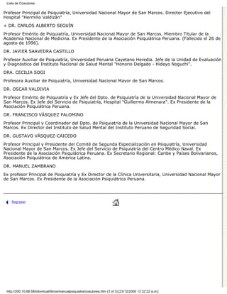 Lista de Coautores

Profesor Principal de Psiquiatría, Universidad Nacional Mayor de San Marcos. Director Ejecutivo del
Hospital "Hermilio Valdizán"

+ DR. CARLOS ALBERTO SEGUÍN

Profesor Emérito de Psiquiatría, Universidad Nacional Mayor de San Marcos. Miembro Titular de la
Academia Nacional de Medicina. Ex Presidente de la Asociación Psiquiátrica Peruana. (Fallecido el 26 de
agosto de 1996).

DR. JAVIER SAAVEDRA CASTILLO
Profesor Auxiliar de Psiquiatría, Universidad Peruana Cayetano Heredia. Jefe de la Unidad de Evaluación
y Diagnóstico del Instituto Nacional de Salud Mental "Honorio Delgado - Hideyo Noguchi".
DRA. CECILIA SOGI

Profesora Auxiliar de Psiquiatría, Universidad Nacional Mayor de San Marcos.

DR. OSCAR VALDIVIA
Profesor Emérito de Psiquiatría y Ex Jefe del Dpto. de Psiquiatría de la Universidad Nacional Mayor de
San Marcos. Ex Jefe del Servicio de Psiquiatría, Hospital "Guillermo Almenara". Ex Presidente de la
Asociación Psiquiátrica Peruana.

DR. FRANCISCO VÁSQUEZ PALOMINO
Profesor Principal y Coordinador del Dpto. de Psiquiatría de la Universidad Nacional Mayor de San
Marcos. Ex Director del Instituto de Salud Mental del Instituto Peruano de Seguridad Social.
DR. GUSTAVO VÁSQUEZ-CAICEDO
Profesor Principal y Presidente del Comité de Segunda Especialización en Psiquiatría, Universidad
Nacional Mayor de San Marcos. Ex Jefe del Servicio de Psiquiatría del Centro Médico Naval. Ex
Presidente de la Asociación Psiquiátrica Peruana. Ex Secretario Regional: Caribe y Países Bolivarianos,
Asociación Psiquiátrica de América Latina.

DR. MANUEL ZAMBRANO
Ex profesor Principal de Psiquiatría y Ex Director de la Clínica Universitaria, Universidad Nacional Mayor
de San Marcos. Ex Presidente de la Asociación Psiquiátrica Peruana.




    Regresar




 http://200.10.68.58/bibvirtual/libros/manualpsiquiatra/coautores.htm (3 of 3) [23/12/2000 12:32:22 a.m.]
 
