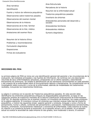 Evaluación Clínica SemiEstructurada

                                                                          Área Estructurada
       Área narrativa
                                                                          Marcadores de la historia
       Identificación
                                                                          Resumen de la enfermedad actual
       Fuente y motivo de referencia psiquiátrica
                                                                          Trastornos psiquiátricos pasados
       Observaciones sobre trastornos pasados
                                                                          Inventario de síntomas
       Observaciones del examen mental
                                                                          Antecedentes personales del desarrollo y
       Observaciones de la Historia                                       sociales
       Observaciones de la Hist. familiar                                 Antecedentes familiares
       Observaciones de la Hist. médica                                   Antecedentes médicos
       Anotaciones del examen físico                                      Sumario diagnóstico



       Resumen de la historia clínica
       Problemas y recomendaciones
       Formulación diagnóstica

       Disposiciones
       Firmas de evaluadores




SECCIONES DEL FEIA



La primera página de FEIA se inicia con una identificación general del paciente y las circunstancias de la
evaluación, las molestias principales y las fuentes de información. Se continúa con una descripción
resumida de la(s) enfermedad(es) actual(es), empezando con el último episodio y describiendo
brevemente los anteriores. Se resalta la identificación de los estresores concomitantes en cada episodio
y del impacto de la enfermedad sobre el funcionamiento laboral e interpersonal. Se complementa con la
investigación sobre evolución y curso de la enfermedad, además de modalidades de tratamientos
recibidos, incluyendo los tratamientos folclóricos.



La página 2 continúa con la sección de Trastornos psiquiátricos pasados. En esta sección debe
identificarse los síndromes psiquiátricos antiguos no diagnosticables actualmente; se basa en las
categorías amplias de trastornos mentales de la Décima Clasificación Internacional de Enfermedades
(CIE-10). En seguida continúa con el examen mental y el inventario de síntomas, los cuales prosiguen
en la página siguiente. El inventario incluye 42 síntomas que intentan evaluar todo tipo de trastorno
psiquiátrico, y cubren las siguientes áreas: aspecto general y conducta, lenguaje y curso y forma de
pensamiento, humor y afecto, contenido del pensamiento y percepción, manifestaciones somatomorfas,
sensorio, orientación, funcionamiento intelectual y conciencia de enfermedad. Cada síntoma se evalúa
en relación a su presencia durante la entrevista, en el episodio actual y en el pasado. En el episodio
actual se evalúa la severidad de cada síntoma en dos grados, leve-moderado o severo. El examen


 http://200.10.68.58/bibvirtual/libros/manualpsiquiatra/cap_6.htm (4 of 8) [23/12/2000 12:35:20 a.m.]
 