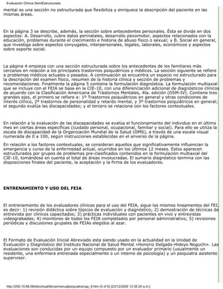 Evaluación Clínica SemiEstructurada

mental es una sección no estructurada que flexibiliza y enriquece la descripción del paciente en las
mismas áreas.



En la página 3 se describe, además, la sección sobre antecedentes personales. Ésta se divide en dos
aspectos: A. Desarrollo, cubre datos perinatales, desarrollo psicomotor, aspectos relacionados con la
educación, problemas durante el crecimiento e historia de abuso físico o sexual; y B. Social en general,
que investiga sobre aspectos conyugales, interpersonales, legales, laborales, económicos y aspectos
sobre soporte social.



La página 4 empieza con una sección estructurada sobre los antecedentes de los familiares más
cercanos en relación a los principales trastornos psiquiátricos y médicos. La sección siguiente se refiere
a problemas médicos actuales o pasados. A continuación se encuentra un espacio no estructurado para
la descripción del examen físico, resumen de la historia clínica y sección de problemas y
recomendaciones. Finalmente la página 5 contiene la formulación diagnóstica. La formulación multiaxial
que se incluye con el FEIA se basa en la CIE-10, con una diferenciación adicional de diagnósticos clínicos
de acuerdo con la Clasificación Americana de Trastornos Mentales, 4ta. edición (DSM-IV). Contiene tres
grandes ejes, el primero se refiere a: 1º Trastornos psiquiátricos en general y otras condiciones de
interés clínico, 2º trastornos de personalidad y retardo mental, y 3º trastornos psiquiátricos en general;
el segundo evalúa las discapacidades; y el tercero se relaciona con los factores contextuales.



En relación a la evaluación de las discapacidades se evalúa el funcionamiento del individuo en el último
mes en ciertas áreas específicas (cuidado personal, ocupacional, familiar y social). Para ello se utiliza la
escala de discapacidad de la Organización Mundial de la Salud (OMS), a través de una escala visual
numerada de 0 a 100, según instrucciones establecidas en el anverso de la página.
En relación a los factores contextuales, se consideran aquellos que significativamente influencian la
emergencia y curso de la enfermedad actual, ocurridos en los últimos 12 meses. Estos aparecen
estructurados por grupos de problemas pre-clasificados contenidos en la formulación multiaxial del
CIE-10, tomándose en cuenta el total de áreas involucradas. El sumario diagnóstico termina con las
disposiciones finales del paciente, la aceptación y la firma de los evaluadores.




ENTRENAMIENTO Y USO DEL FEIA



El entrenamiento de los evaluadores clínicos para el uso del FEIA, sigue los mismos lineamentos del FEI,
es decir: 1) revisión didáctica sobre tópicos de evaluación y diagnóstico; 2) demostración de técnicas de
entrevista por clínicos capacitados; 3) prácticas individuales con pacientes en vivo y entrevistas
videograbadas; 4) monitoreo de todos los FEIA completados por personal administrativo; 5) revisiones
periódicas y discusiones grupales de FEIAs elegidos al azar.



El Formato de Evaluación Inicial Abreviado esta siendo usado en la actualidad en la Unidad de
Evaluación y Diagnóstico del Instituto Nacional de Salud Mental «Honorio Delgado-Hideyo Noguchi». Las
evaluaciones son conducidas por un equipo compuesto por un evaluador primario (usualmente un
residente, una enfermera entrenada especialmente o un interno de psicología) y un psiquiatra asistente
supervisor.




 http://200.10.68.58/bibvirtual/libros/manualpsiquiatra/cap_6.htm (5 of 8) [23/12/2000 12:35:20 a.m.]
 