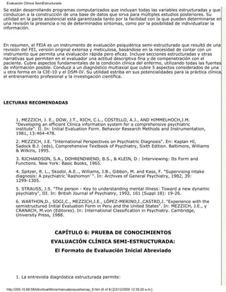 Evaluación Clínica SemiEstructurada

Se están desarrollando programas computarizados que incluyan todas las variables estructuradas y que
conduzcan a la construcción de una base de datos que sirva para múltiples estudios posteriores. Su
utilidad en la parte asistencial está garantizada tanto por la facilidad con la que pueden determinarse en
una revisión la presencia o no de determinados síntomas, como por la posibilidad de individualizar la
información.



En resumen, el FEIA es un instrumento de evaluación psiquiátrica semi-estructurado que resultó de una
revisión del FEI, versión original extensa y meticulosa, basándose en la necesidad de contar con un
instrumento que permita una evaluación rápida pero eficaz. Incluye secciones estructuradas y otras
narrativas que permiten en el evaluador una actitud descriptiva fina y de compenetración con el
paciente. Cubre aspectos fundamentales de la condición clínica del enfermo, utilizando todas las fuentes
de información posible. Conduce a un diagnóstico multiaxial que cubre 5 aspectos considerados de una
u otra forma en la CIE-10 y el DSM-IV. Su utilidad estriba en sus potencialidades para la práctica clínica,
el entrenamiento profesional y la investigación científica.




LECTURAS RECOMENDADAS



       1. MEZZICH, J. E., DOW, J.T., RICH, C.L., COSTELLO, A.J., AND HIMMELHOCH,J.M.
       "Developing an efficient Clinica information system for a comprehensive psychiatric
       institute". II. In: Initial Evaluation Form. Behavior Research Methods and Instrumentation,
       1981, 13:464-478.
       2. MEZZICH, J.E. "International Perspectives on Psychiatric Diagnosis". En: Kaplan HI,
       Sadock B.J. (eds), Comprehensive Textbook of Psychiatry, Sixth Edition. Baltimore, Williams
       & Wilkins, 1995.
       3. RICHARDSON, S.A., DOHRENDWEND, B.S., & KLEIN, D.: Interviewing: Its Form and
       Functions. New York: Basic Books, 1965.
       4. Spitzer, R. L., Skodol, A.E.., Williams, J.B., Gibbon, M. and Kass, F. "Supervising intake
       diagnosis: A psychiatric ‘Rashomon’ ". In: Archives of General Psychiatry, 1982, 39:
       1299-1305.
       5. STRAUSS, J.S. "The person - Key to understanding mental illness: Toward a new dynamic
       psychiatry", III. In: British Journal of Psychiatry, 1992, 161 (Suppl 18): 19-26.
       6. WARTHON,D., SOGI,C., MEZZICH,J.E., LÓPEZ-MERINO,I.,CASTRO,J. "Experience with the
       semistructured Initial Evaluation Form in Peru and the United States". In: MEZZICH, J.E., y
       CRANACH, M.von (Editores). In: International Classification in Psychiatry. Cambridge,
       University Press, 1988.



                                  CAPÍTULO 6: PRUEBA DE CONOCIMIENTOS
                               EVALUACIÓN CLÍNICA SEMI-ESTRUCTURADA:
                                  El Formato de Evaluación Inicial Abreviado




       1. La entrevista diagnóstica estructurada permite:

 http://200.10.68.58/bibvirtual/libros/manualpsiquiatra/cap_6.htm (6 of 8) [23/12/2000 12:35:20 a.m.]
 