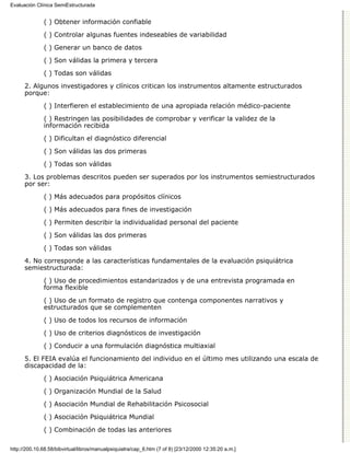 Evaluación Clínica SemiEstructurada


              ( ) Obtener información confiable

              ( ) Controlar algunas fuentes indeseables de variabilidad
              ( ) Generar un banco de datos

              ( ) Son válidas la primera y tercera

              ( ) Todas son válidas
      2. Algunos investigadores y clínicos critican los instrumentos altamente estructurados
      porque:

              ( ) Interfieren el establecimiento de una apropiada relación médico-paciente

              ( ) Restringen las posibilidades de comprobar y verificar la validez de la
              información recibida

              ( ) Dificultan el diagnóstico diferencial
              ( ) Son válidas las dos primeras

              ( ) Todas son válidas
      3. Los problemas descritos pueden ser superados por los instrumentos semiestructurados
      por ser:
              ( ) Más adecuados para propósitos clínicos
              ( ) Más adecuados para fines de investigación

              ( ) Permiten describir la individualidad personal del paciente
              ( ) Son válidas las dos primeras
              ( ) Todas son válidas
      4. No corresponde a las características fundamentales de la evaluación psiquiátrica
      semiestructurada:

              ( ) Uso de procedimientos estandarizados y de una entrevista programada en
              forma flexible

              ( ) Uso de un formato de registro que contenga componentes narrativos y
              estructurados que se complementen

              ( ) Uso de todos los recursos de información
              ( ) Uso de criterios diagnósticos de investigación

              ( ) Conducir a una formulación diagnóstica multiaxial

      5. El FEIA evalúa el funcionamiento del individuo en el último mes utilizando una escala de
      discapacidad de la:

              ( ) Asociación Psiquiátrica Americana
              ( ) Organización Mundial de la Salud

              ( ) Asociación Mundial de Rehabilitación Psicosocial

              ( ) Asociación Psiquiátrica Mundial
              ( ) Combinación de todas las anteriores

http://200.10.68.58/bibvirtual/libros/manualpsiquiatra/cap_6.htm (7 of 8) [23/12/2000 12:35:20 a.m.]
 