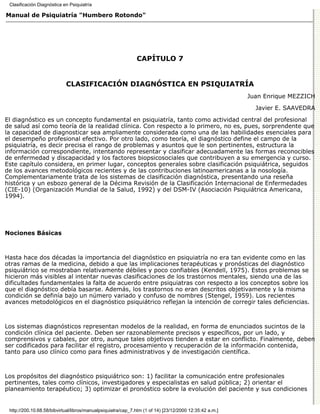 Clasificación Diagnóstica en Psiquiatría

Manual de Psiquiatría "Humbero Rotondo"




                                                              CAPÍTULO 7


                            CLASIFICACIÓN DIAGNÓSTICA EN PSIQUIATRÍA
                                                                                                         Juan Enrique MEZZICH

                                                                                                           Javier E. SAAVEDRA
El diagnóstico es un concepto fundamental en psiquiatría, tanto como actividad central del profesional
de salud así como teoría de la realidad clínica. Con respecto a lo primero, no es, pues, sorprendente que
la capacidad de diagnosticar sea ampliamente considerada como una de las habilidades esenciales para
el desempeño profesional efectivo. Por otro lado, como teoría, el diagnóstico define el campo de la
psiquiatría, es decir precisa el rango de problemas y asuntos que le son pertinentes, estructura la
información correspondiente, intentando representar y clasificar adecuadamente las formas reconocibles
de enfermedad y discapacidad y los factores biopsicosociales que contribuyen a su emergencia y curso.
Este capítulo considera, en primer lugar, conceptos generales sobre clasificación psiquiátrica, seguidos
de los avances metodológicos recientes y de las contribuciones latinoamericanas a la nosología.
Complementariamente trata de los sistemas de clasificación diagnóstica, presentando una reseña
histórica y un esbozo general de la Décima Revisión de la Clasificación Internacional de Enfermedades
(CIE-10) (Organización Mundial de la Salud, 1992) y del DSM-IV (Asociación Psiquiátrica Americana,
1994).




Nociones Básicas



Hasta hace dos décadas la importancia del diagnóstico en psiquiatría no era tan evidente como en las
otras ramas de la medicina, debido a que las implicaciones terapéuticas y pronósticas del diagnóstico
psiquiátrico se mostraban relativamente débiles y poco confiables (Kendell, 1975). Estos problemas se
hicieron más visibles al intentar nuevas clasificaciones de los trastornos mentales, siendo una de las
dificultades fundamentales la falta de acuerdo entre psiquiatras con respecto a los conceptos sobre los
que el diagnóstico debía basarse. Además, los trastornos no eran descritos objetivamente y la misma
condición se definía bajo un número variado y confuso de nombres (Stengel, 1959). Los recientes
avances metodológicos en el diagnóstico psiquiátrico reflejan la intención de corregir tales deficiencias.



Los sistemas diagnósticos representan modelos de la realidad, en forma de enunciados sucintos de la
condición clínica del paciente. Deben ser razonablemente precisos y específicos, por un lado, y
comprensivos y cabales, por otro, aunque tales objetivos tienden a estar en conflicto. Finalmente, deben
ser codificados para facilitar el registro, procesamiento y recuperación de la información contenida,
tanto para uso clínico como para fines administrativos y de investigación científica.



Los propósitos del diagnóstico psiquiátrico son: 1) facilitar la comunicación entre profesionales
pertinentes, tales como clínicos, investigadores y especialistas en salud pública; 2) orientar el
planeamiento terapéutico; 3) optimizar el pronóstico sobre la evolución del paciente y sus condiciones


 http://200.10.68.58/bibvirtual/libros/manualpsiquiatra/cap_7.htm (1 of 14) [23/12/2000 12:35:42 a.m.]
 