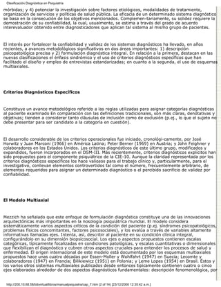 Clasificación Diagnóstica en Psiquiatría

mórbidas; y 4) potenciar la investigación sobre factores etiológicos, modalidades de tratamiento,
organización de servicios y políticas de salud pública. La eficacia de un determinado sistema diagnóstico
se basa en la consecución de los objetivos mencionados. Complemen-tariamente, su solidez requiere la
demostración de su confiabilidad, la cual, usualmente, se estima a través del grado de acuerdo
interevaluador obtenido entre diagnosticadores que aplican tal sistema al mismo grupo de pacientes.



El interés por fortalecer la confiabilidad y validez de los sistemas diagnósticos ha llevado, en años
recientes, a avances metodológicos significativos en dos áreas importantes: 1) descripción
psicopatológica precisa y 2) formulación diagnóstica integral. En relación a la primera, destacan en las
nuevas clasificaciones el énfasis sindrómico y el uso de criterios diagnósticos específicos que han
facilitado el diseño y empleo de entrevistas estandarizadas; en cuanto a la segunda, el uso de esquemas
multiaxiales.




Criterios Diagnósticos Específicos



Constituye un avance metodológico referido a las reglas utilizadas para asignar categorías diagnósticas
al paciente examinado En comparación con las definiciones tradicionales, son más claras, denotativas y
objetivas; tienden a considerar tanto cláusulas de inclusión como de exclusión (p.ej., lo que el sujeto no
debe presentar para ser candidato a la categoría en cuestión).



El desarrollo considerable de los criterios operacionales fue iniciado, cronológi-camente, por José
Horwitz y Juan Marconi (1966) en América Latina; Peter Berner (1969) en Austria; y John Feighner y
colaboradores en los Estados Unidos. Los criterios diagnósticos de este último grupo, modificados y
expandidos, fueron incorporados en el DSM-III. Más recientemente, criterios diagnósticos explícitos han
sido propuestos para el componente psiquiátrico de la CIE-10. Aunque la claridad representada por los
criterios diagnósticos específicos los hace valiosos para el trabajo clínico y, particularmente, para el
investigativo, conllevan elementos controvertidos tal como el número, frecuentemente arbitrario, de
elementos requeridos para asignar un determinado diagnóstico o el percibido sacrificio de validez por
confiabilidad.




El Modelo Multiaxial



Mezzich ha señalado que este enfoque de formulación diagnóstica constituye una de las innovaciones
arquitectónicas más importantes en la nosología psiquiátrica mundial. El modelo considera
sistemáticamente varios aspectos críticos de la condición del paciente (p.ej. síndromes psicopatológicos,
problemas físicos concomitantes, factores psicosociales), y los evalúa a través de variables altamente
informativas llamadas ejes. Intenta, así, describir al paciente en su condición clínica integral,
configurándolo en su dimensión biopsicosocial. Los ejes o aspectos propuestos contienen escalas
categóricas, típicamente focalizadas en condiciones patológicas, y escalas cuantitativas o dimensionales
que flexibilizan el diagnóstico y cubren otros aspectos cruciales para entender los procesos de salud y
enfermedad. El origen internacional de este modelo está documentado por los esquemas multiaxiales
propuestos hace unas cuatro décadas por Essen-Moller y Wohlfahrt (1947) en Suecia; Lecomte y
colaboradores (1947) en Francia; Bilikiewicz (1951) en Polonia; y Leme Lopes (1954) en Brasil. Éstos y
los varios otros sistemas multiaxiales publicados desde entonces típicamente contienen cuatro o cinco
ejes elaborados alrededor de dos aspectos diagnósticos fundamentales: descripción fenomenológica, por


 http://200.10.68.58/bibvirtual/libros/manualpsiquiatra/cap_7.htm (2 of 14) [23/12/2000 12:35:42 a.m.]
 