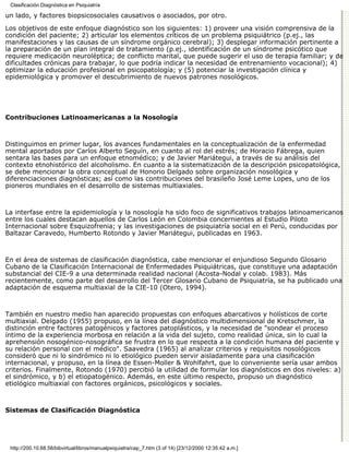Clasificación Diagnóstica en Psiquiatría

un lado, y factores biopsicosociales causativos o asociados, por otro.

Los objetivos de este enfoque diagnóstico son los siguientes: 1) proveer una visión comprensiva de la
condición del paciente; 2) articular los elementos críticos de un problema psiquiátrico (p.ej., las
manifestaciones y las causas de un síndrome orgánico cerebral); 3) desplegar información pertinente a
la preparación de un plan integral de tratamiento (p.ej., identificación de un síndrome psicótico que
requiere medicación neuroléptica; de conflicto marital, que puede sugerir el uso de terapia familiar; y de
dificultades crónicas para trabajar, lo que podría indicar la necesidad de entrenamiento vocacional); 4)
optimizar la educación profesional en psicopatología; y (5) potenciar la investigación clínica y
epidemiológica y promover el descubrimiento de nuevos patrones nosológicos.




Contribuciones Latinoamericanas a la Nosología



Distinguimos en primer lugar, los avances fundamentales en la conceptualización de la enfermedad
mental aportados por Carlos Alberto Seguín, en cuanto al rol del estrés; de Horacio Fábrega, quien
sentara las bases para un enfoque etnomédico; y de Javier Mariátegui, a través de su análisis del
contexto etnohistórico del alcoholismo. En cuanto a la sistematización de la descripción psicopatológica,
se debe mencionar la obra conceptual de Honorio Delgado sobre organización nosológica y
diferenciaciones diagnósticas; así como las contribuciones del brasileño José Leme Lopes, uno de los
pioneros mundiales en el desarrollo de sistemas multiaxiales.



La interfase entre la epidemiología y la nosología ha sido foco de significativos trabajos latinoamericanos
entre los cuales destacan aquellos de Carlos León en Colombia concernientes al Estudio Piloto
Internacional sobre Esquizofrenia; y las investigaciones de psiquiatría social en el Perú, conducidas por
Baltazar Caravedo, Humberto Rotondo y Javier Mariátegui, publicadas en 1963.



En el área de sistemas de clasificación diagnóstica, cabe mencionar el enjundioso Segundo Glosario
Cubano de la Clasificación Internacional de Enfermedades Psiquiátricas, que constituye una adaptación
substancial del CIE-9 a una determinada realidad nacional (Acosta-Nodal y colab. 1983). Más
recientemente, como parte del desarrollo del Tercer Glosario Cubano de Psiquiatría, se ha publicado una
adaptación de esquema multiaxial de la CIE-10 (Otero, 1994).



También en nuestro medio han aparecido propuestas con enfoques abarcativos y holísticos de corte
multiaxial. Delgado (1955) propuso, en la línea del diagnóstico multidimensional de Kretschmer, la
distinción entre factores patogénicos y factores patoplásticos, y la necesidad de "sondear el proceso
íntimo de la experiencia morbosa en relación a la vida del sujeto, como realidad única, sin lo cual la
aprehensión nosogénico-nosográfica se frustra en lo que respecta a la condición humana del paciente y
su relación personal con el médico". Saavedra (1965) al analizar criterios y requisitos nosológicos
consideró que ni lo sindrómico ni lo etiológico pueden servir aisladamente para una clasificación
internacional, y propuso, en la línea de Essen-Moller & Wohlfahrt, que lo conveniente sería usar ambos
criterios. Finalmente, Rotondo (1970) percibió la utilidad de formular los diagnósticos en dos niveles: a)
el sindrómico, y b) el etiopatogénico. Además, en este último respecto, propuso un diagnóstico
etiológico multiaxial con factores orgánicos, psicológicos y sociales.



Sistemas de Clasificación Diagnóstica




 http://200.10.68.58/bibvirtual/libros/manualpsiquiatra/cap_7.htm (3 of 14) [23/12/2000 12:35:42 a.m.]
 