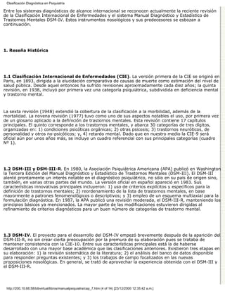 Clasificación Diagnóstica en Psiquiatría

Entre los sistemas diagnósticos de alcance internacional se reconocen actualmente la reciente revisión
de la Clasificación Internacional de Enfermedades y el sistema Manual Diagnóstico y Estadístico de
Trastornos Mentales DSM-IV. Estos instrumentos nosológicos y sus predecesores se esbozan a
continuación.




1. Reseña Histórica




1.1 Clasificación Internacional de Enfermedades (CIE). La versión primera de la CIE se originó en
París, en 1893, dirigida a la elucidación comparativa de causas de muerte como estimación del nivel de
salud pública. Desde aquel entonces ha sufrido revisiones aproximadamente cada diez años; la quinta
revisión, en 1938, incluyó por primera vez una categoría psiquiátrica, subdividida en deficiencia mental
y trastorno mental.



La sexta revisión (1948) extendió la cobertura de la clasificación a la morbilidad, además de la
mortalidad. La novena revisión (1977) tuvo como uno de sus aspectos notables el uso, por primera vez
de un glosario aplicado a la definición de trastornos mentales. Esta revisión contiene 17 capítulos
principales. El quinto corresponde a los trastornos mentales, y abarca 30 categorías de tres dígitos,
organizadas en: 1) condiciones psicóticas orgánicas; 2) otras psicosis; 3) trastornos neuróticos, de
personalidad y otros no-psicóticos; y, 4) retardo mental. Dado que en nuestro medio la CIE-9 será
oficial aún por unos años más, se incluye un cuadro referencial con sus principales categorías (cuadro
Nº 1).




1.2 DSM-III y DSM-III-R. En 1980, la Asociación Psiquiátrica Americana (APA) publicó en Washington
la Tercera Edición del Manual Diagnóstico y Estadístico de Trastornos Mentales (DSM-III). El DSM-III
alentó prontamente un interés notable en el diagnóstico psiquiátrico, no sólo en su país de origen sino,
también, en varias otras partes del mundo. La versión oficial en español apareció en 1983. Sus
características innovativas principales incluyeron: 1) uso de criterios explícitos y específicos para la
definición de trastornos mentales; 2) reordenamiento de la lista de trastornos mentales, en base
mayormente a patrones fenomenológicos o descriptivos; y 3) empleo de un esquema multiaxial para la
formulación diagnóstica. En 1987, la APA publicó una revisión moderada, el DSM-III-R, manteniendo los
principios básicos ya mencionados. La mayor parte de las modificaciones estuvieron dirigidas al
refinamiento de criterios diagnósticos para un buen número de categorías de trastorno mental.




1.3 DSM-IV. El proyecto para el desarrollo del DSM-IV empezó brevemente después de la aparición del
DSM-III-R, no sin crear cierta preocupación por la premura de su elaboración pues se trataba de
mantener consistencia con la CIE-10. Entre sus características principales está la de haberse
desarrollado con una mayor base académica que las clasificaciones anteriores. Existieron tres etapas en
su elaboración: 1) la revisión sistemática de la literatura; 2) el análisis del banco de datos disponible
para responder preguntas existentes; y 3) los trabajos de campo focalizados en las nuevas
proposiciones nosológicas. En general, se trató de aprovechar la experiencia obtenida con el DSM-III y
el DSM-III-R.




 http://200.10.68.58/bibvirtual/libros/manualpsiquiatra/cap_7.htm (4 of 14) [23/12/2000 12:35:42 a.m.]
 