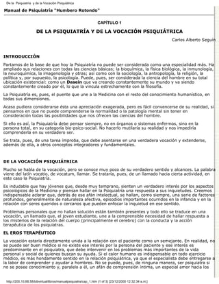 De la Psiquiatría y de la Vocación Psiquiátrica

Manual de Psiquiatría "Humbero Rotondo"


                                                                 CAPÍTULO 1

                      DE LA PSIQUIATRÍA Y DE LA VOCACIÓN PSIQUIÁTRICA
                                                                                                        Carlos Alberto Seguín



INTRODUCCIÓN

Partamos de la base de que hoy la Psiquiatría no puede ser considerada como una especialidad más. Ha
ampliado sus relaciones con todas las ciencias básicas; la bioquímica, la física biológica, la inmunología,
la neuroquímica, la imagenología y otras; así como con la sociología, la antropología, la religión, la
política y, por supuesto, la psicología. Puede, pues, ser considerada la ciencia del hombre en su total
ubicación existencial: como un Dasein que va creando constantemente su mundo y va siendo
constantemente creado por él, lo que la vincula estrechamente con la filosofía.
La Psiquiatría es, pues, el puente que une a la Medicina con el resto del conocimiento humanístico, en
todas sus dimensiones.
Acaso pudiera considerarse ésta una apreciación exagerada, pero es fácil convencerse de su realidad, si
pensamos en que no puede comprenderse la normalidad o la patología mental sin tener en
consideración todas las posibilidades que nos ofrecen las ciencias del hombre.
Si ello es así, la Psiquiatría debe pensar siempre, no en órganos o sistemas enfermos, sino en la
persona total, en su categoría bio-psico-social. No hacerlo mutilaría su realidad y nos impediría
comprenderla en su verdadero ser.
Se trata, pues, de una tarea ímproba, que debe asentarse en una verdadera vocación y extenderse,
además de ella, a otros conceptos integradores y fundamentales.



DE LA VOCACIÓN PSIQUIÁTRICA

Mucho se habla de la vocación, pero se conoce muy poco de su verdadero sentido y alcances. La palabra
viene del latín vocatio, de vocatum, llamar. Se trataría, pues, de un llamado hacia cierta actividad, en
este caso la Psiquiatría.
Es indudable que hay jóvenes que, desde muy temprano, sienten un verdadero interés por los aspectos
psicológicos de la Medicina y piensan hallar en la Psiquiatría una respuesta a sus inquietudes. Creemos
indispensable aclarar que, detrás de ese afán intelectual, se hallan, como siempre, una serie de factores
profundos, generalmente de naturaleza afectiva, episodios importantes ocurridos en la infancia y en la
relación con seres queridos o cercanos que pueden enfocar la inquietud en ese sentido.

Problemas personales que no hallan solución están también presentes y todo ello se traduce en una
vocación, un llamado que, el joven estudiante, une a la comprensible necesidad de hallar respuesta a
los misterios de la relación del cuerpo (principalmente el cerebro) con la conducta y la acción
terapéutica de los psiquiatras.
EL EROS TERAPÉUTICO

La vocación estaría directamente unida a la relación con el paciente como un semejante. En realidad, no
se puede ser buen médico si no existe ese interés por la persona del paciente y ese interés es
predominante en el psiquiatra, que debe intervenir en los problemas más importantes de la vida
personal y social de quienes buscan su ayuda. Si el calor humano es indispensable en todo ejercicio
médico, es más hondamente sentido en la relación psiquiátrica, ya que el especialista debe entregarse a
la labor de comprender y ayudar a hombres. No se puede, pues, de ninguna manera, ser psiquiatra si
no se posee conocimiento y, paralelo a él, un afán de comprensión íntima, un especial amor hacia los


 http://200.10.68.58/bibvirtual/libros/manualpsiquiatra/cap_1.htm (1 of 3) [23/12/2000 12:32:34 a.m.]
 