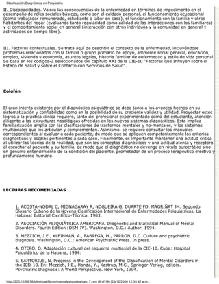 Clasificación Diagnóstica en Psiquiatría

II. Discapacidades. Valora las consecuencias de la enfermedad en términos de impedimento en el
desempeño de roles sociales básicos, como son el cuidado personal, el funcionamiento ocupacional
(como trabajador remunerado, estudiante o labor en casa), el funcionamiento con la familia y otros
habitantes del hogar (evaluando tanto regularidad como calidad de las interacciones con los familiares)
y el comportamiento social en general (interacción con otros individuos y la comunidad en general y
actividades de tiempo libre).



III. Factores contextuales. Se trata aquí de describir el contexto de la enfermedad, incluyéndose
problemas relacionados con la familia o grupo primario de apoyo, ambiente social general, educación,
empleo, vivienda y economía, asuntos legales, historia familiar de enfermedad y estilo de vida personal.
Se basa en los códigos-Z seleccionados del capítulo XXI de la CIE-10 "Factores que Influyen sobre el
Estado de Salud y sobre el Contacto con Servicios de Salud".




Colofón



El gran interés existente por el diagnóstico psiquiátrico se debe tanto a los avances hechos en su
sistematización y confiabilidad como en la posibilidad de su creciente validez y utilidad. Proyectar estos
logros a la práctica clínica requiere, tanto del profesional experimentado como del estudiante, atención
diligente a las estructuras nosológicas ofrecidas en los nuevos sistemas diagnósticos. Esto implica
familiarización amplia con las clasificaciones de trastornos mentales y no-mentales, y los sistemas
multiaxiales que los articulan y complementan. Asimismo, se requiere consultar los manuales
correspondientes al evaluar a cada paciente, de modo que se apliquen competentemente los criterios
diagnósticos y escalas pertinentes a cada caso. Finalmente, es importante mantener una actitud crítica
al utilizar las teorías de la realidad, que son los conceptos diagnósticos y una actitud atenta y receptora
al escuchar al paciente y su familia, de modo que el diagnóstico no devenga en rótulo burocrático sino
en genuino entendimiento de la condición del paciente, prometedor de un proceso terapéutico efectivo y
profundamente humano.




LECTURAS RECOMENDADAS



       1. ACOSTA-NODAL C, MIGNAGARAY R, NOGUEIRA G, DUARTE FD, MAGRIÑAT JM. Segundo
       Glosario Cubano de la Novena Clasificación Internacional de Enfermedades Psiquiátricas. La
       Habana: Editorial Científico-Técnica, 1983.

       2. ASOCIACIÓN PSIQUIÁTRICA AMERICANA. Diagnostic and Statistical Manual of Mental
       Disorders. Fourth Edition (DSM-IV). Washington, D.C.: Author, 1994.

       3. MEZZICH, J.E., KLEINMAN, A., FABREGA, H., PARRON, D.C. Culture and psychiatric
       diagnosis. Washington, D.C.: American Psychiatric Press. In press.

       4. OTERO, O. Adaptación cultural del esquema multiaxial de la CIE-10. Cuba: Hospital
       Psiquiátrico de la Habana, 1994.

       5. SARTORIUS, N. Progress in the Development of the Classification of Mental Disorders in
       the ICD-10. En: Mezzich, J.E., Honda, Y., Kastrup, M.C., Springer-Verlag, editors.
       Psychiatric Diagnosis: A World Perspective. New York, 1994.

 http://200.10.68.58/bibvirtual/libros/manualpsiquiatra/cap_7.htm (6 of 14) [23/12/2000 12:35:42 a.m.]
 