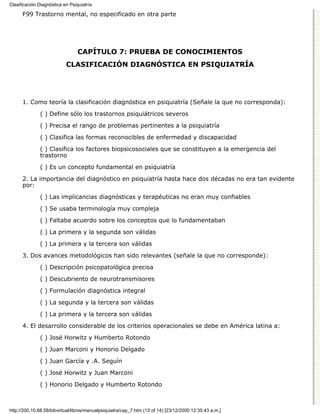 Clasificación Diagnóstica en Psiquiatría

      F99 Trastorno mental, no especificado en otra parte




                                 CAPÍTULO 7: PRUEBA DE CONOCIMIENTOS
                           CLASIFICACIÓN DIAGNÓSTICA EN PSIQUIATRÍA




      1. Como teoría la clasificación diagnóstica en psiquiatría (Señale la que no corresponda):

              ( ) Define sólo los trastornos psiquiátricos severos
              ( ) Precisa el rango de problemas pertinentes a la psiquiatría

              ( ) Clasifica las formas reconocibles de enfermedad y discapacidad
              ( ) Clasifica los factores biopsicosociales que se constituyen a la emergencia del
              trastorno
              ( ) Es un concepto fundamental en psiquiatría
      2. La importancia del diagnóstico en psiquiatría hasta hace dos décadas no era tan evidente
      por:
              ( ) Las implicancias diagnósticas y terapéuticas no eran muy confiables
              ( ) Se usaba terminología muy compleja
              ( ) Faltaba acuerdo sobre los conceptos que lo fundamentaban

              ( ) La primera y la segunda son válidas
              ( ) La primera y la tercera son válidas
      3. Dos avances metodológicos han sido relevantes (señale la que no corresponde):
              ( ) Descripción psicopatológica precisa

              ( ) Descubriento de neurotransmisores

              ( ) Formulación diagnóstica integral

              ( ) La segunda y la tercera son válidas

              ( ) La primera y la tercera son válidas
      4. El desarrollo considerable de los criterios operacionales se debe en América latina a:

              ( ) José Horwitz y Humberto Rotondo

              ( ) Juan Marconi y Honorio Delgado
              ( ) Juan García y .A. Seguín

              ( ) José Horwitz y Juan Marconi
              ( ) Honorio Delgado y Humberto Rotondo



http://200.10.68.58/bibvirtual/libros/manualpsiquiatra/cap_7.htm (13 of 14) [23/12/2000 12:35:43 a.m.]
 