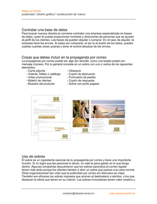 Ideas en Venta
publicidad / diseño gráfico / construcción de marca




Contratar una base de datos
Para buscar nuevos clientes te conviene contratar una empresa especializada en bases
de datos, quien te puede proporcionar nombres y direcciones de personas que se ajustan
al perfil de tus clientes. Las bases de pueden alquilar o comprar. En el caso de alquiler, la
empresa hace los envíos. Si optas por comprarla, al ser tú el dueño de los datos, puedes
usarlas cuantas veces quieras y tener el control absoluto de los envíos.


Cosas que debes incluir en la propaganda por correo
La propaganda por correo puede ser algo tan sencillo, como una tarjeta postal con
mensaje impreso. Por lo general consiste en un sobre con uno o varios de los siguientes
elementos:
   - Carta adjunta                 - Obsequio
   - Volante, folleto o catálogo   - Cupón de descuento
   - Video promocional             - Formulario de pedido
   - Boletín de clientes           - Cupón de respuesta
   - Muestra del producto          - Sobre con porte pagado




Uso de sobres
El sobre es un ingrediente esencial de tu propaganda por correo y tiene una importante
función. Si no logra que las personas lo abran, no vale la pena gastar en lo que tenga
dentro. Algunas compañías descubrieron que los sobres parecidos al correo regular
tienen más éxito porque los clientes tienden a abrir un sobre que parece una carta normal.
Otras organizaciones han visto que la publicidad por correo sin disimulos es mejor.
También son eficaces los sobres impresos que animan al destinatario a abrirlos, o los que
destacan la oferta que tienen en su interior. Los sobres innovadores tienen valor creativo y



                                 contacto@ideasenventa.mx               www.ideasenventa.mx
 