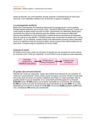 Ideas en Venta
publicidad / diseño gráfico / construcción de marca



atraen la atención, así como tamaños, formas, texturas o combinaciones de color poco
comunes, o de materiales insólitos como el aluminio, la goma o el plástico.


La propaganda perfecta
Maximiza tu presupuesto de marketing elaborando la propaganda por correo perfecta.
Puedes lograrlo probando qué funciona mejor, intentando diferentes opciones. Prueba con
varias bases de datos hasta encontrar la mejor, experimenta con diferentes ofertas para
cerciorarte de cuál es la más atractiva para los clientes, envía correos en diferentes
épocas para identificar la mejor temporada e intenta diversos mecanismos de respuesta
para ver cuál es el más efectivo. También puedes usar una técnica conocida como “correo
seccionado”. Si, por ejemplo, quieres probar si los descuentos provocan mayor respuesta,
envía a la mitad de tu lista de correos la oferta normal y para la otra mitad la oferta con el
descuento. Compara luego la aceptación de la otra mitad.



Calcula el costo
El método común para medir con precisión el impacto de una campaña de correo directo
es conocido como “costo por respuesta”, el cual indica lo que se paga por cada respuesta.




El poder del convencimiento
Además del “costo por respuesta”, existe otra medida de la eficacia de una campaña. El
“costo por convencimiento” indica cuánto cuesta conseguir una venta. Divide el costo total
del correo entre el número de ventas. Establece al principio un costo razonable. Sólo tú
puedes decidir lo que es aceptable. Si un consumidor promedio gasta en tu empresa
$150,000 al año, $1,500 parece una inversión razonable por convencerlo. Sin embargo,
$1,500 es mucho si el valor de transacción anual del cliente es de sólo $600. Si tu costo
deducible por convencer al cliente es de $1,500 y tú envías 10,000 paquetes (a $15 cada
uno), necesitarás 100 ventas para amortizarlo.




                                 contacto@ideasenventa.mx               www.ideasenventa.mx
 